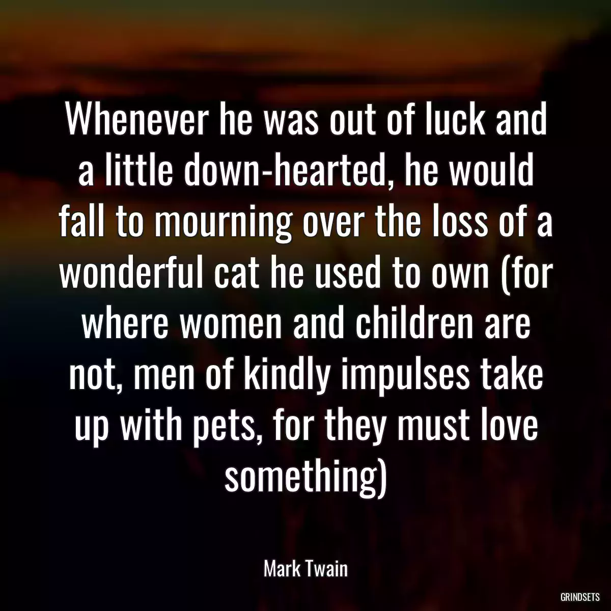 Whenever he was out of luck and a little down-hearted, he would fall to mourning over the loss of a wonderful cat he used to own (for where women and children are not, men of kindly impulses take up with pets, for they must love something)