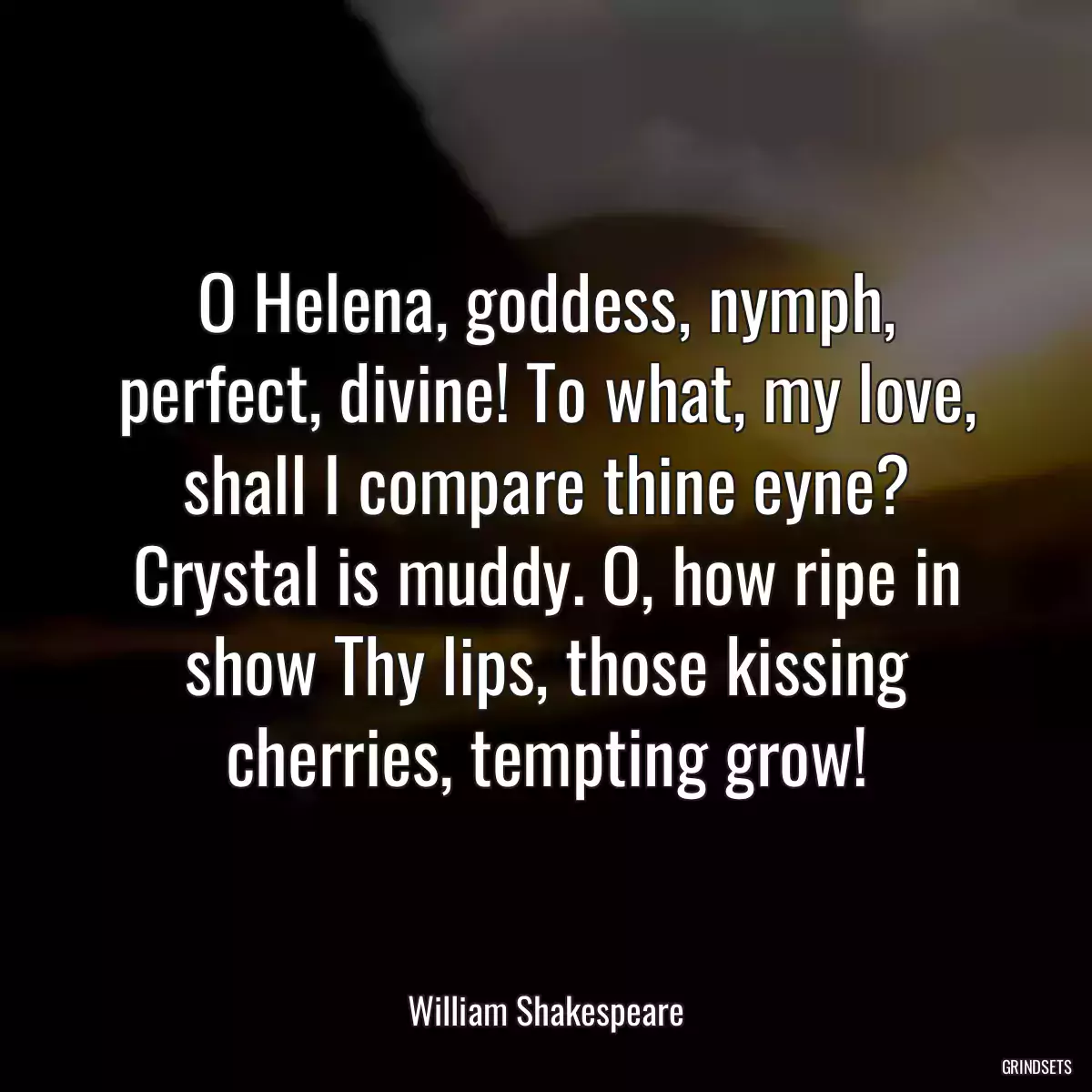 O Helena, goddess, nymph, perfect, divine! To what, my love, shall I compare thine eyne? Crystal is muddy. O, how ripe in show Thy lips, those kissing cherries, tempting grow!