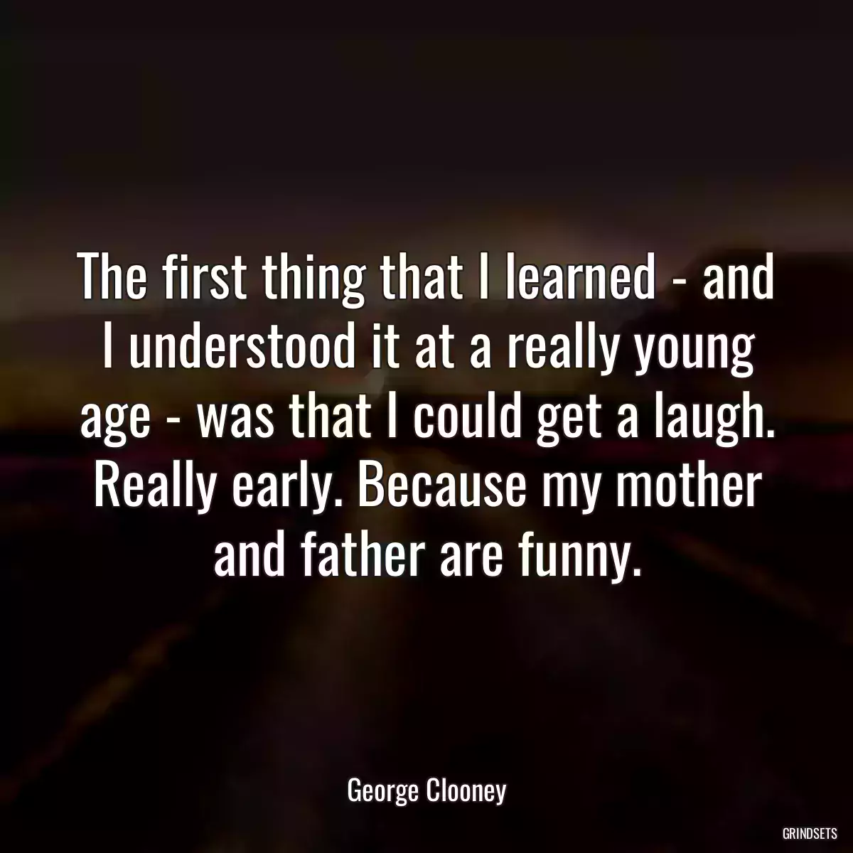 The first thing that I learned - and I understood it at a really young age - was that I could get a laugh. Really early. Because my mother and father are funny.