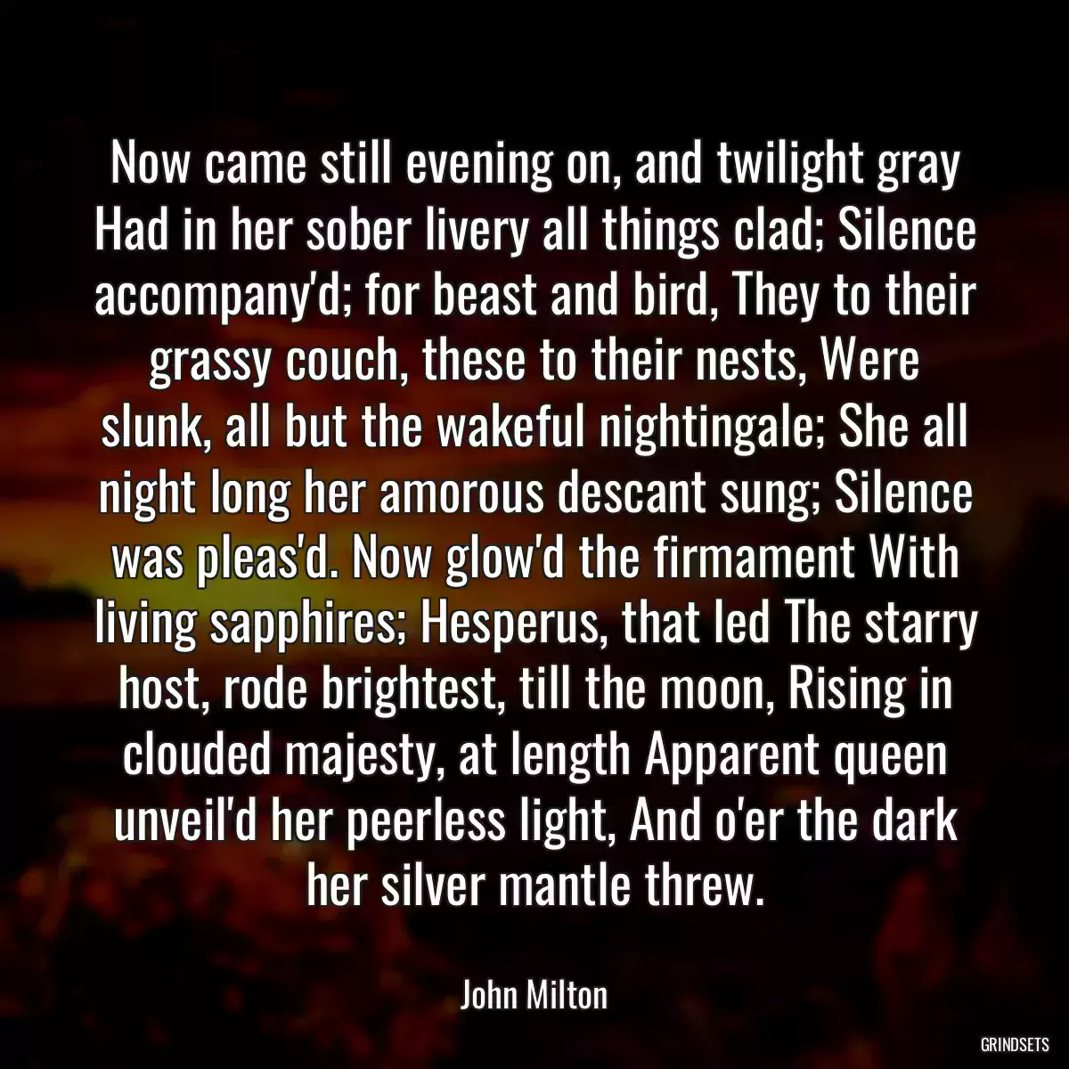 Now came still evening on, and twilight gray Had in her sober livery all things clad; Silence accompany\'d; for beast and bird, They to their grassy couch, these to their nests, Were slunk, all but the wakeful nightingale; She all night long her amorous descant sung; Silence was pleas\'d. Now glow\'d the firmament With living sapphires; Hesperus, that led The starry host, rode brightest, till the moon, Rising in clouded majesty, at length Apparent queen unveil\'d her peerless light, And o\'er the dark her silver mantle threw.