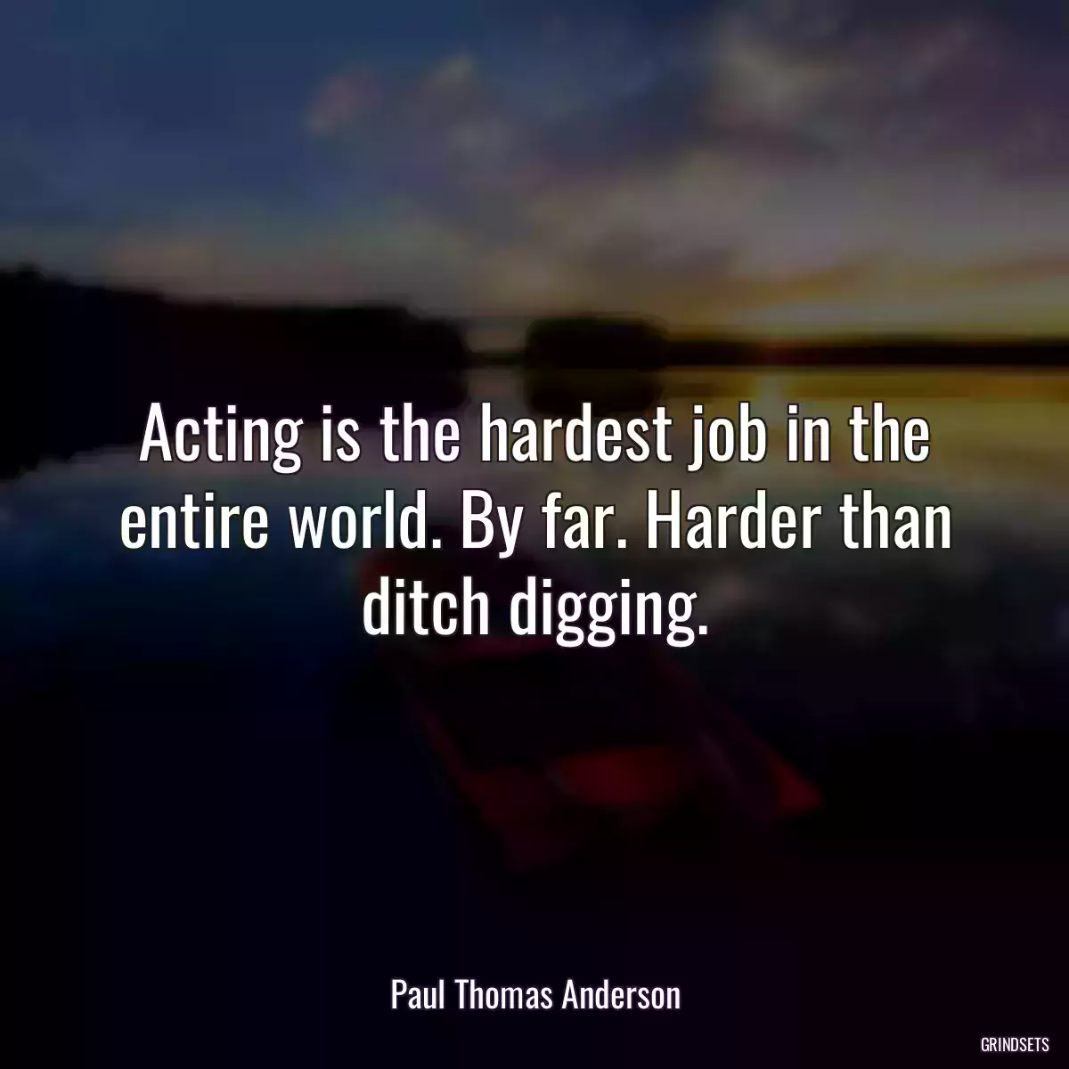 Acting is the hardest job in the entire world. By far. Harder than ditch digging.