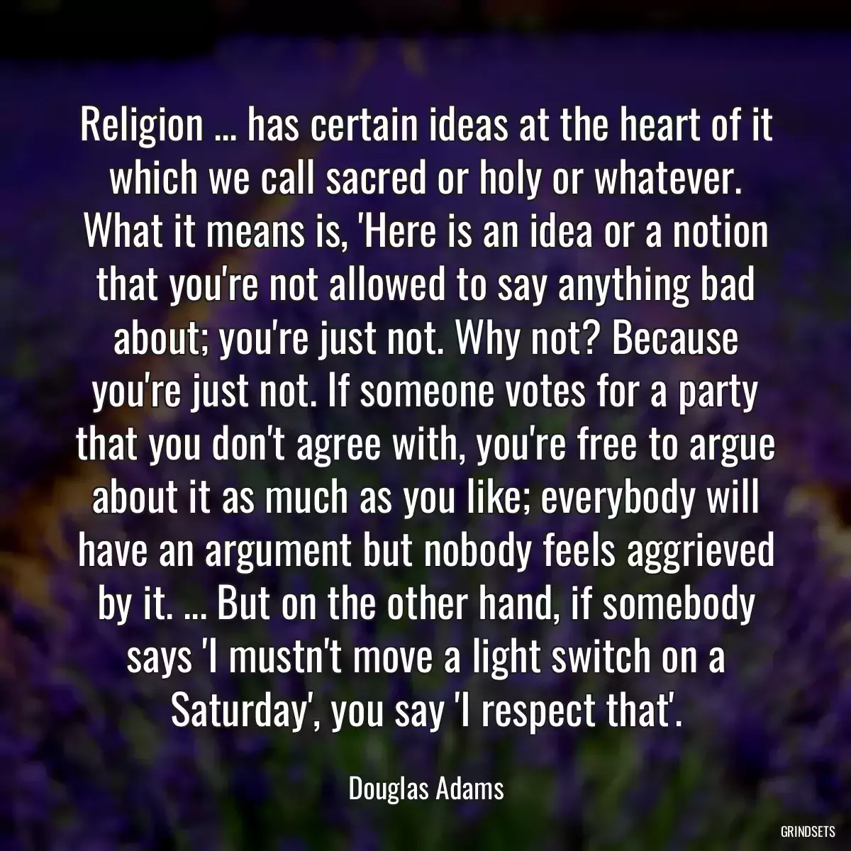 Religion ... has certain ideas at the heart of it which we call sacred or holy or whatever. What it means is, \'Here is an idea or a notion that you\'re not allowed to say anything bad about; you\'re just not. Why not? Because you\'re just not. If someone votes for a party that you don\'t agree with, you\'re free to argue about it as much as you like; everybody will have an argument but nobody feels aggrieved by it. ... But on the other hand, if somebody says \'I mustn\'t move a light switch on a Saturday\', you say \'I respect that\'.