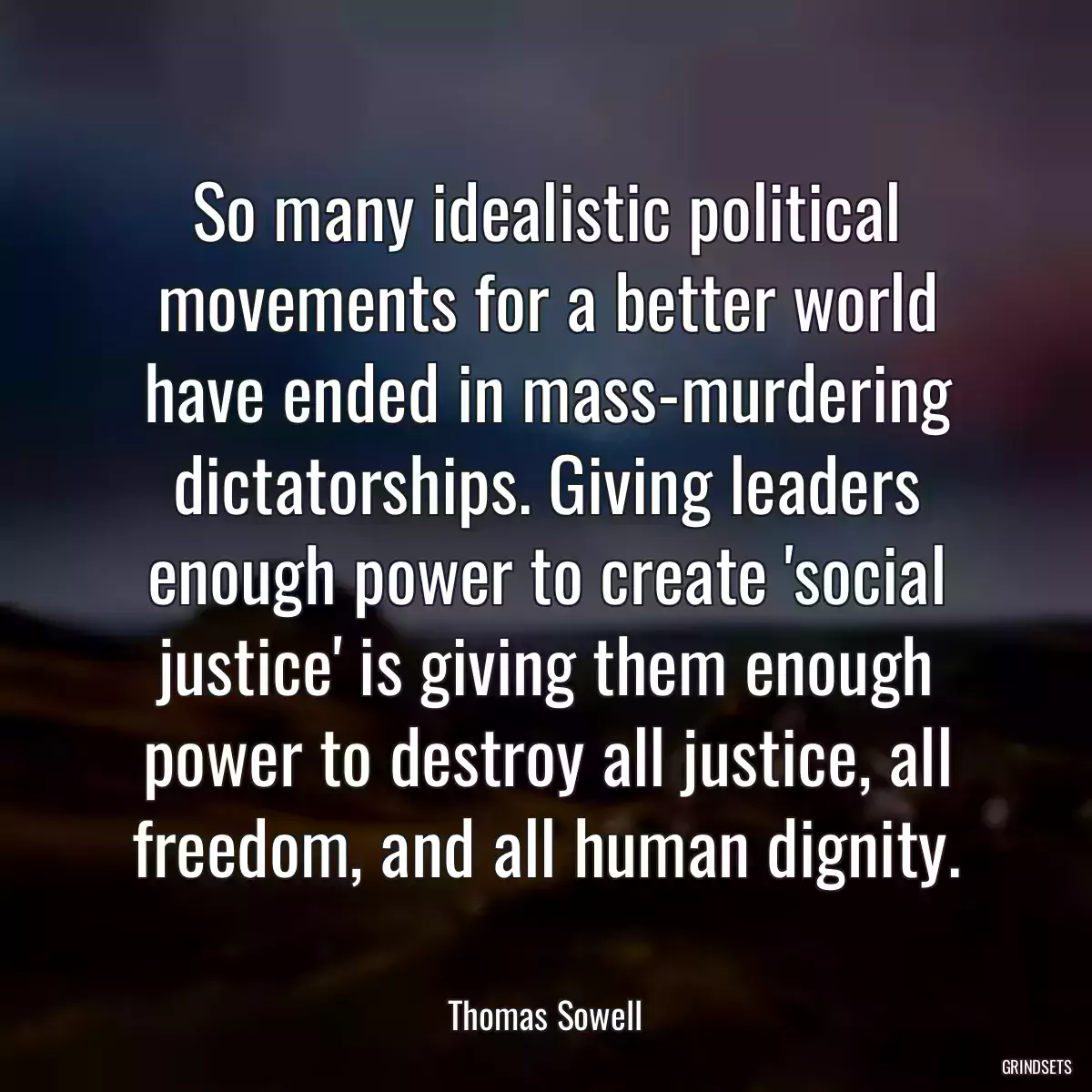So many idealistic political movements for a better world have ended in mass-murdering dictatorships. Giving leaders enough power to create \'social justice\' is giving them enough power to destroy all justice, all freedom, and all human dignity.
