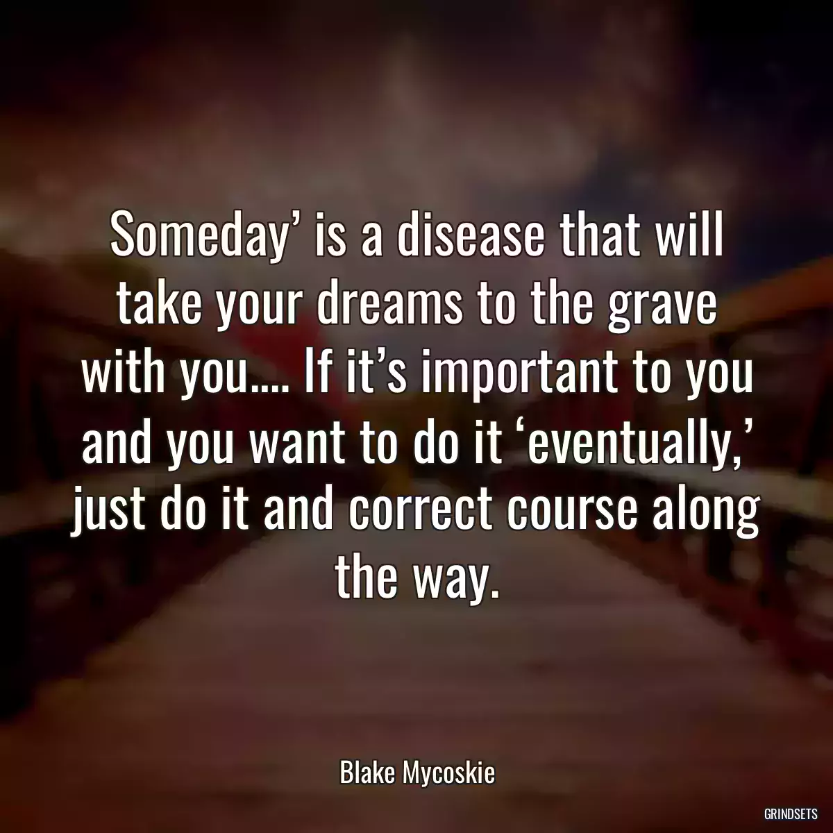 Someday’ is a disease that will take your dreams to the grave with you.… If it’s important to you and you want to do it ‘eventually,’ just do it and correct course along the way.