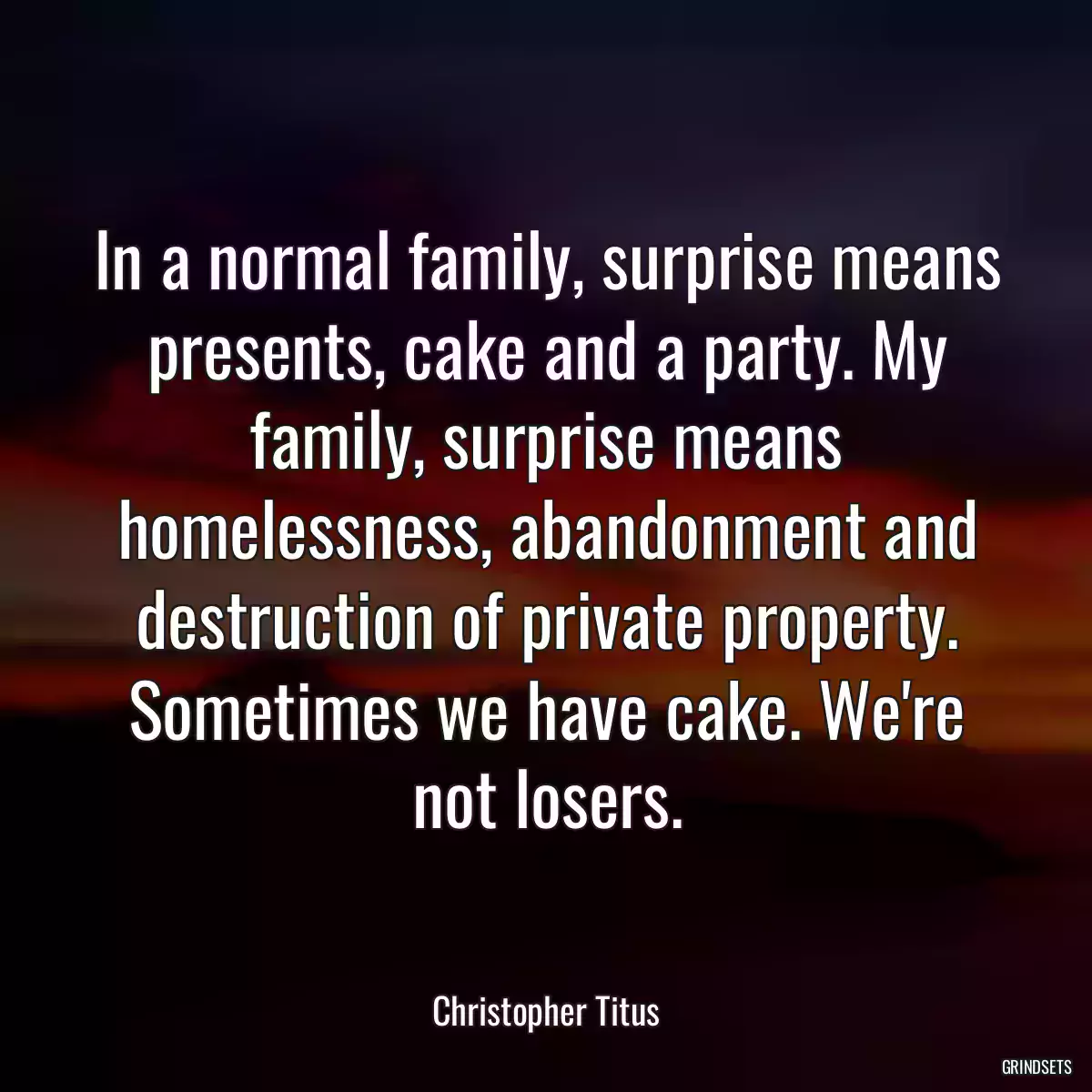 In a normal family, surprise means presents, cake and a party. My family, surprise means homelessness, abandonment and destruction of private property. Sometimes we have cake. We\'re not losers.