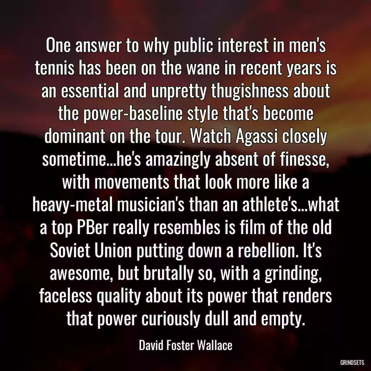 One answer to why public interest in men\'s tennis has been on the wane in recent years is an essential and unpretty thugishness about the power-baseline style that\'s become dominant on the tour. Watch Agassi closely sometime...he\'s amazingly absent of finesse, with movements that look more like a heavy-metal musician\'s than an athlete\'s...what a top PBer really resembles is film of the old Soviet Union putting down a rebellion. It\'s awesome, but brutally so, with a grinding, faceless quality about its power that renders that power curiously dull and empty.