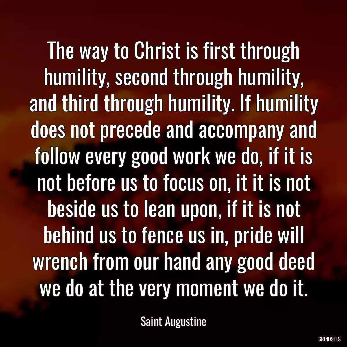 The way to Christ is first through humility, second through humility, and third through humility. If humility does not precede and accompany and follow every good work we do, if it is not before us to focus on, it it is not beside us to lean upon, if it is not behind us to fence us in, pride will wrench from our hand any good deed we do at the very moment we do it.