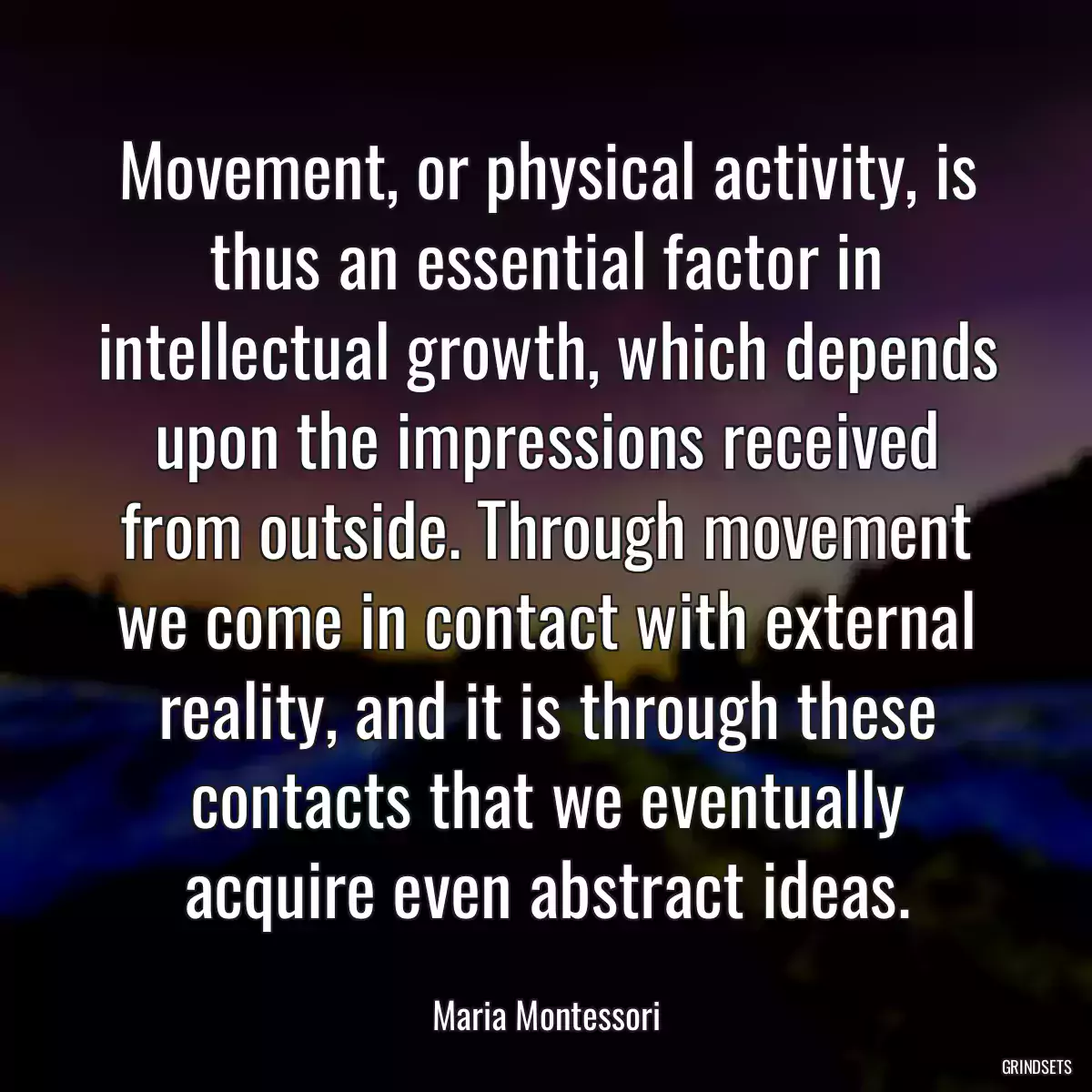 Movement, or physical activity, is thus an essential factor in intellectual growth, which depends upon the impressions received from outside. Through movement we come in contact with external reality, and it is through these contacts that we eventually acquire even abstract ideas.