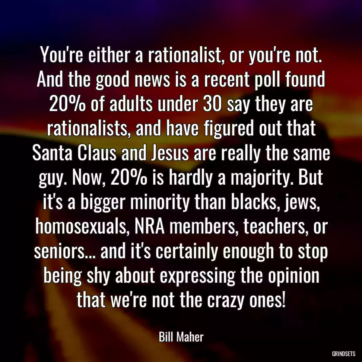 You\'re either a rationalist, or you\'re not. And the good news is a recent poll found 20% of adults under 30 say they are rationalists, and have figured out that Santa Claus and Jesus are really the same guy. Now, 20% is hardly a majority. But it\'s a bigger minority than blacks, jews, homosexuals, NRA members, teachers, or seniors... and it\'s certainly enough to stop being shy about expressing the opinion that we\'re not the crazy ones!