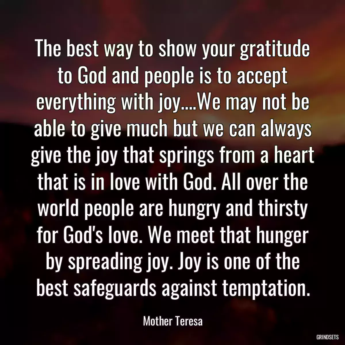 The best way to show your gratitude to God and people is to accept everything with joy....We may not be able to give much but we can always give the joy that springs from a heart that is in love with God. All over the world people are hungry and thirsty for God\'s love. We meet that hunger by spreading joy. Joy is one of the best safeguards against temptation.