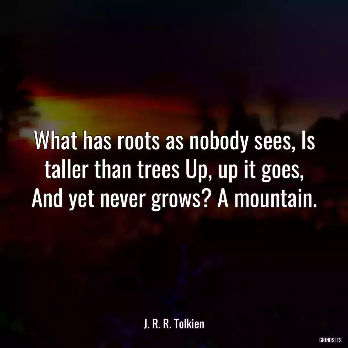 What has roots as nobody sees, Is taller than trees Up, up it goes, And yet never grows? A mountain.