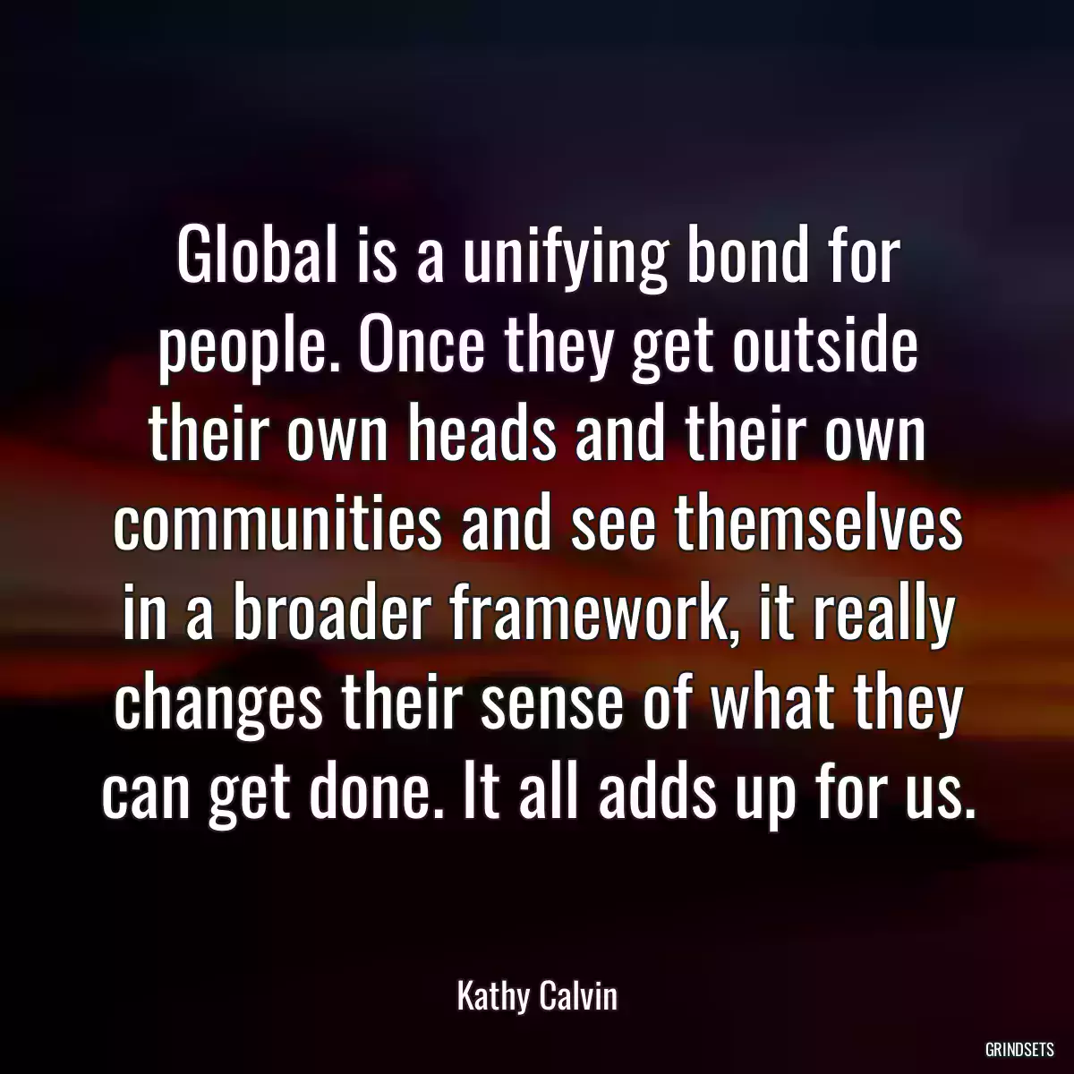 Global is a unifying bond for people. Once they get outside their own heads and their own communities and see themselves in a broader framework, it really changes their sense of what they can get done. It all adds up for us.