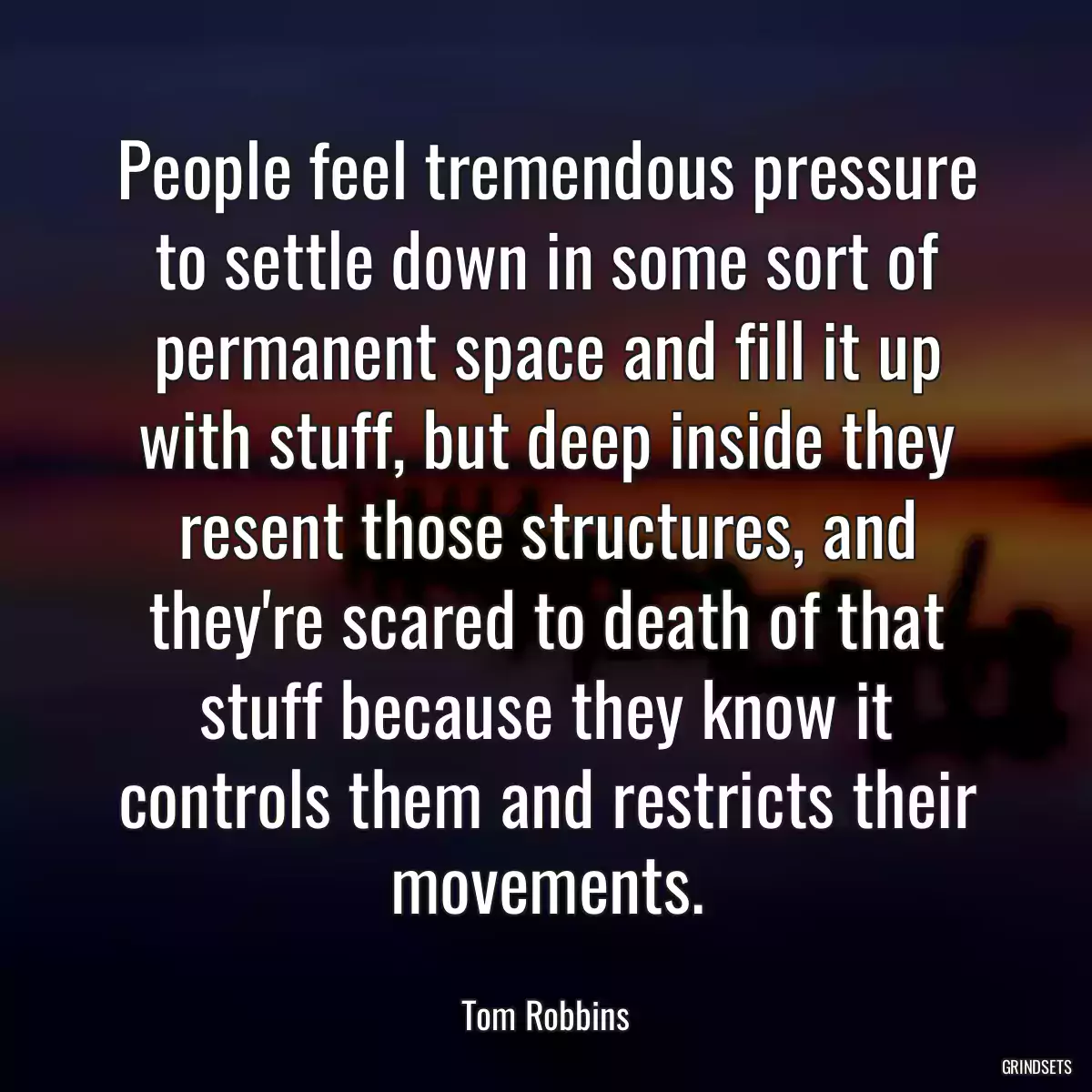 People feel tremendous pressure to settle down in some sort of permanent space and fill it up with stuff, but deep inside they resent those structures, and they\'re scared to death of that stuff because they know it controls them and restricts their movements.