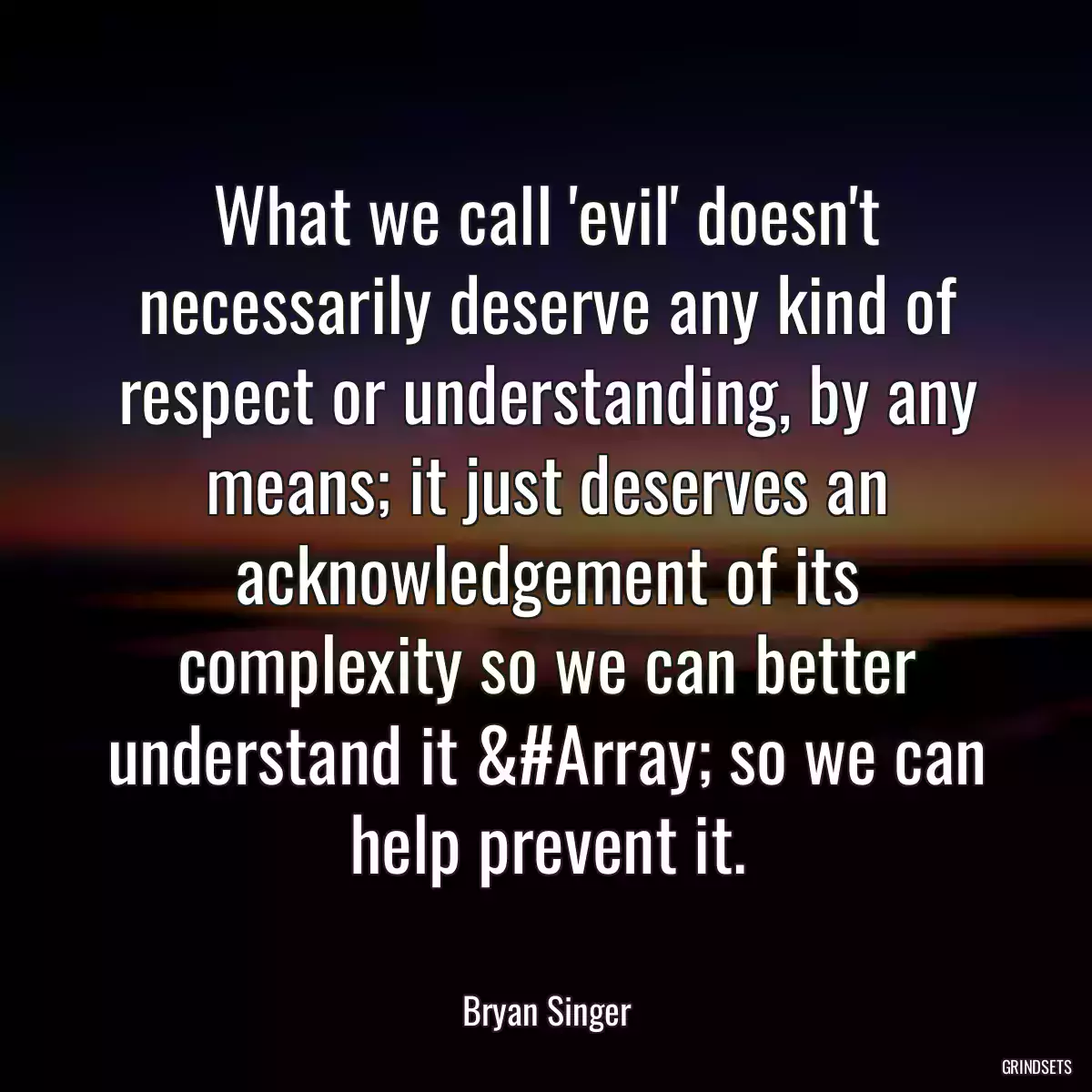 What we call \'evil\' doesn\'t necessarily deserve any kind of respect or understanding, by any means; it just deserves an acknowledgement of its complexity so we can better understand it &#Array; so we can help prevent it.