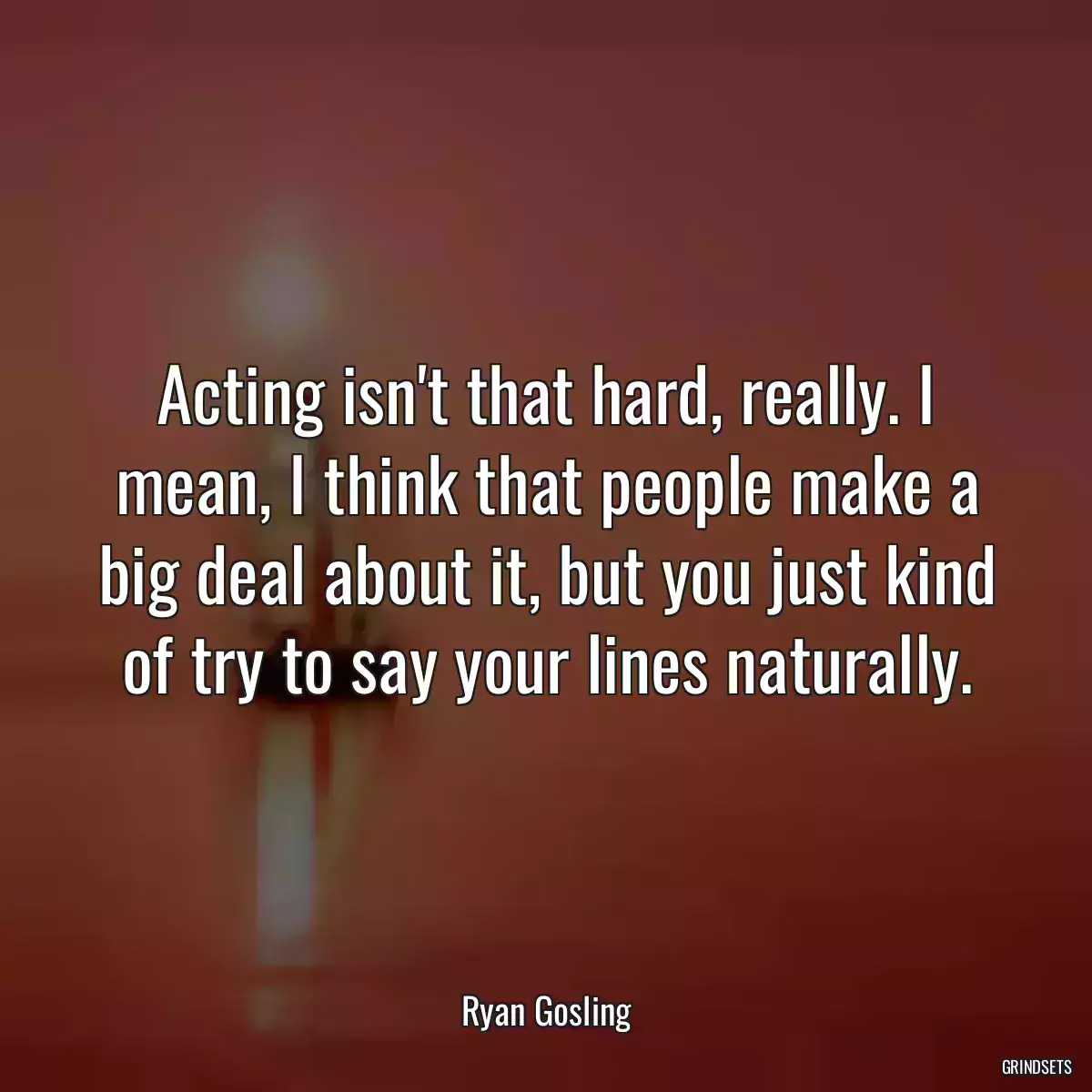 Acting isn\'t that hard, really. I mean, I think that people make a big deal about it, but you just kind of try to say your lines naturally.