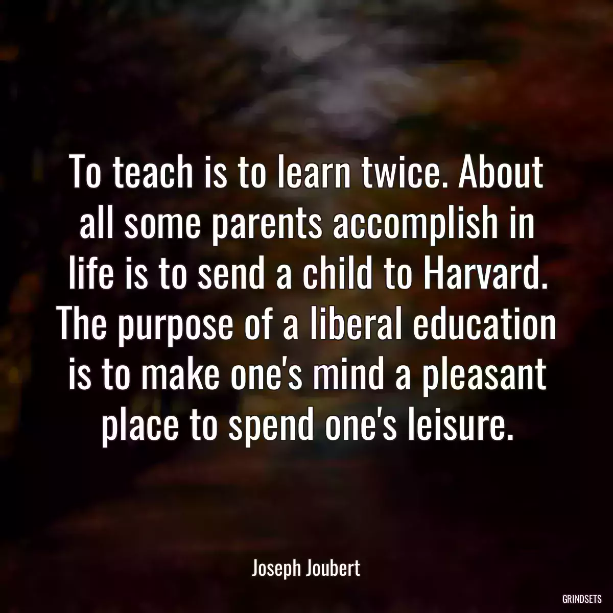 To teach is to learn twice. About all some parents accomplish in life is to send a child to Harvard. The purpose of a liberal education is to make one\'s mind a pleasant place to spend one\'s leisure.