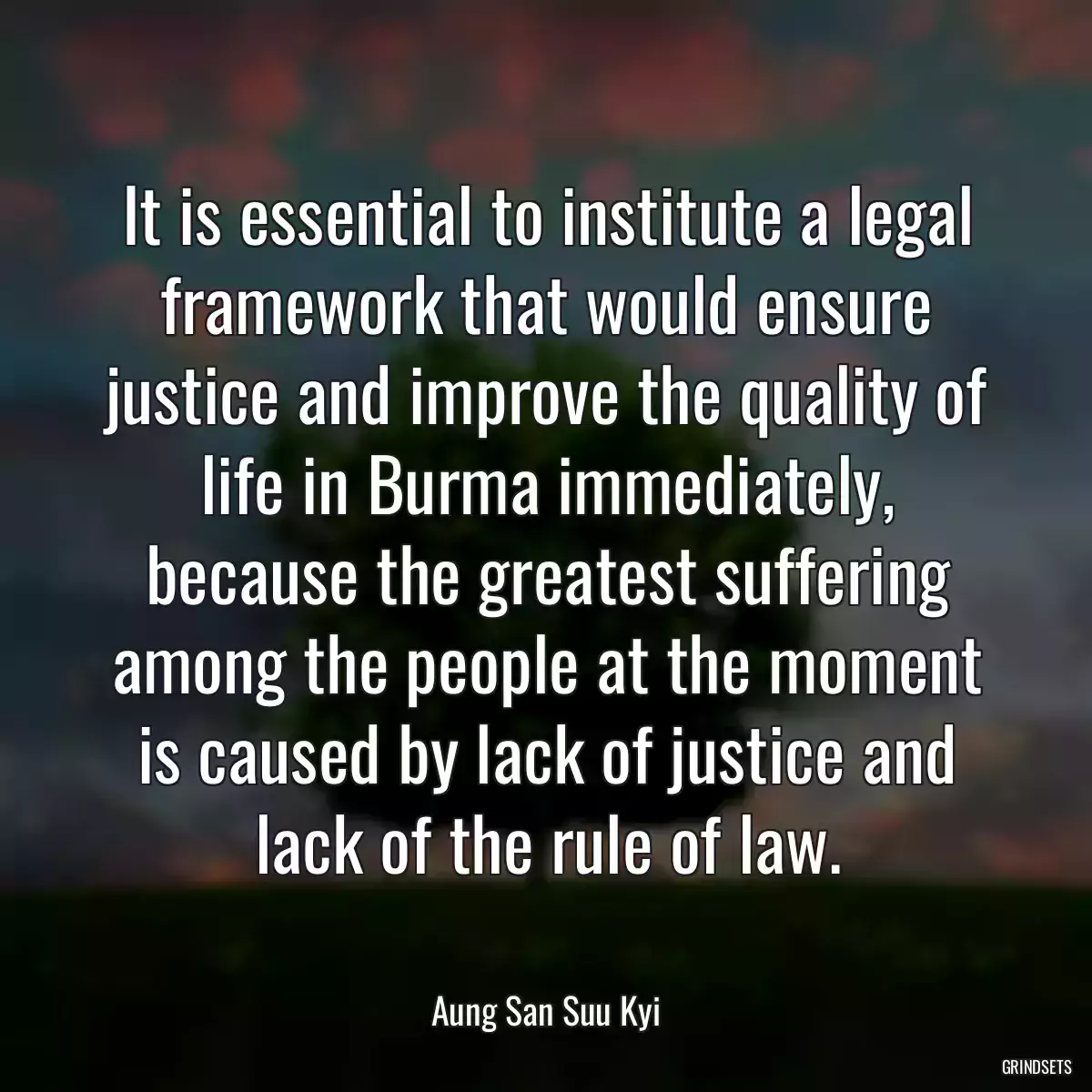 It is essential to institute a legal framework that would ensure justice and improve the quality of life in Burma immediately, because the greatest suffering among the people at the moment is caused by lack of justice and lack of the rule of law.