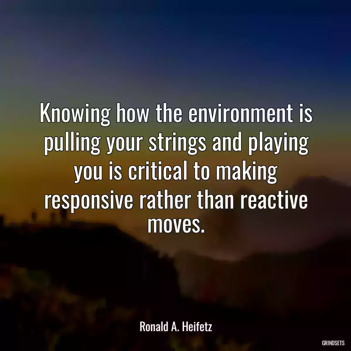 Knowing how the environment is pulling your strings and playing you is critical to making responsive rather than reactive moves.