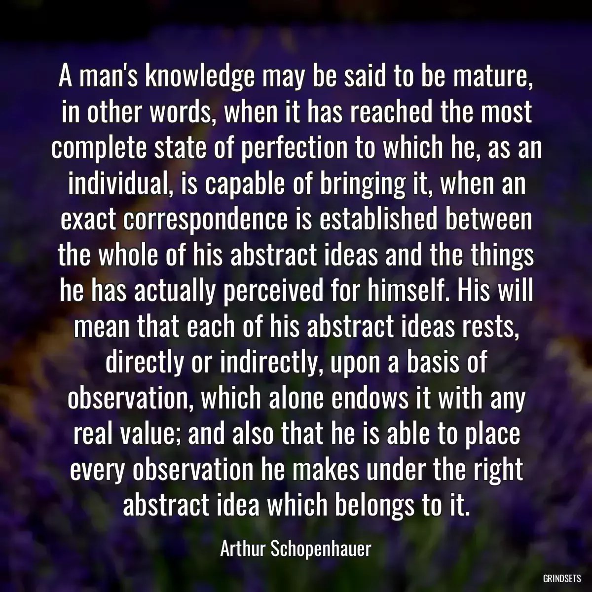 A man\'s knowledge may be said to be mature, in other words, when it has reached the most complete state of perfection to which he, as an individual, is capable of bringing it, when an exact correspondence is established between the whole of his abstract ideas and the things he has actually perceived for himself. His will mean that each of his abstract ideas rests, directly or indirectly, upon a basis of observation, which alone endows it with any real value; and also that he is able to place every observation he makes under the right abstract idea which belongs to it.