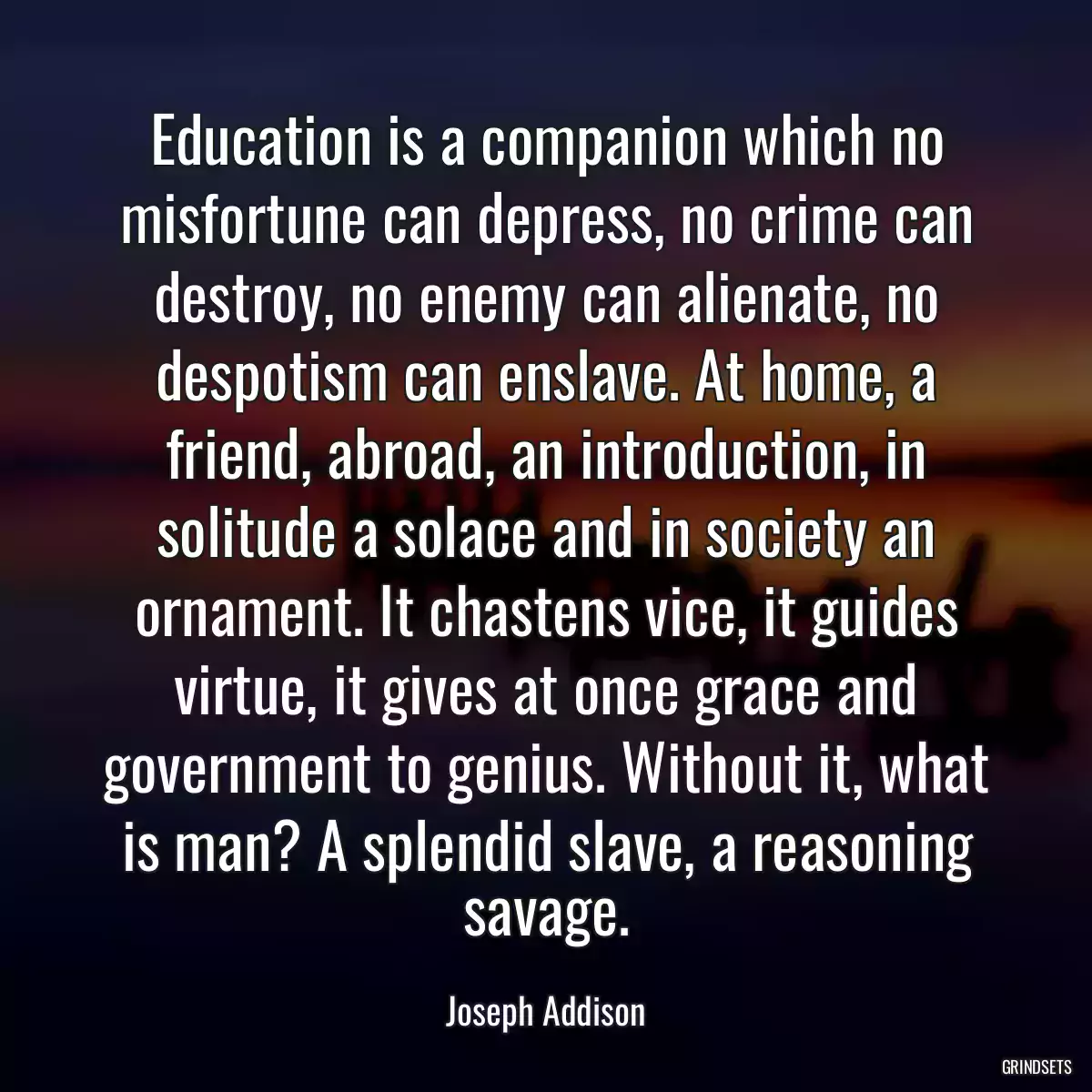 Education is a companion which no misfortune can depress, no crime can destroy, no enemy can alienate, no despotism can enslave. At home, a friend, abroad, an introduction, in solitude a solace and in society an ornament. It chastens vice, it guides virtue, it gives at once grace and government to genius. Without it, what is man? A splendid slave, a reasoning savage.