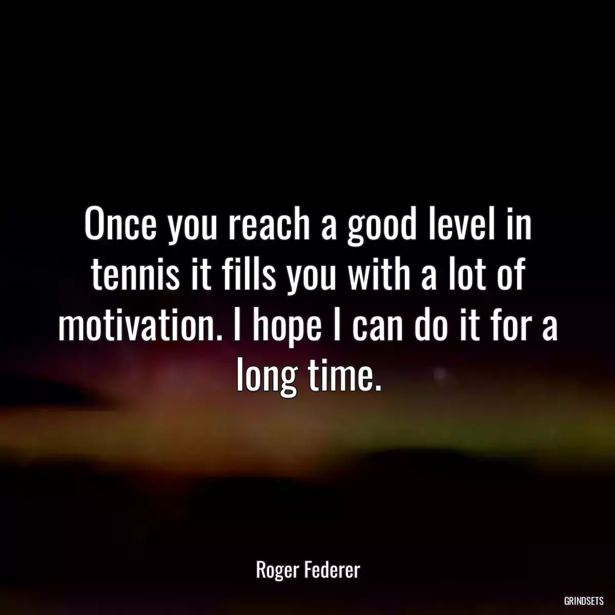 Once you reach a good level in tennis it fills you with a lot of motivation. I hope I can do it for a long time.