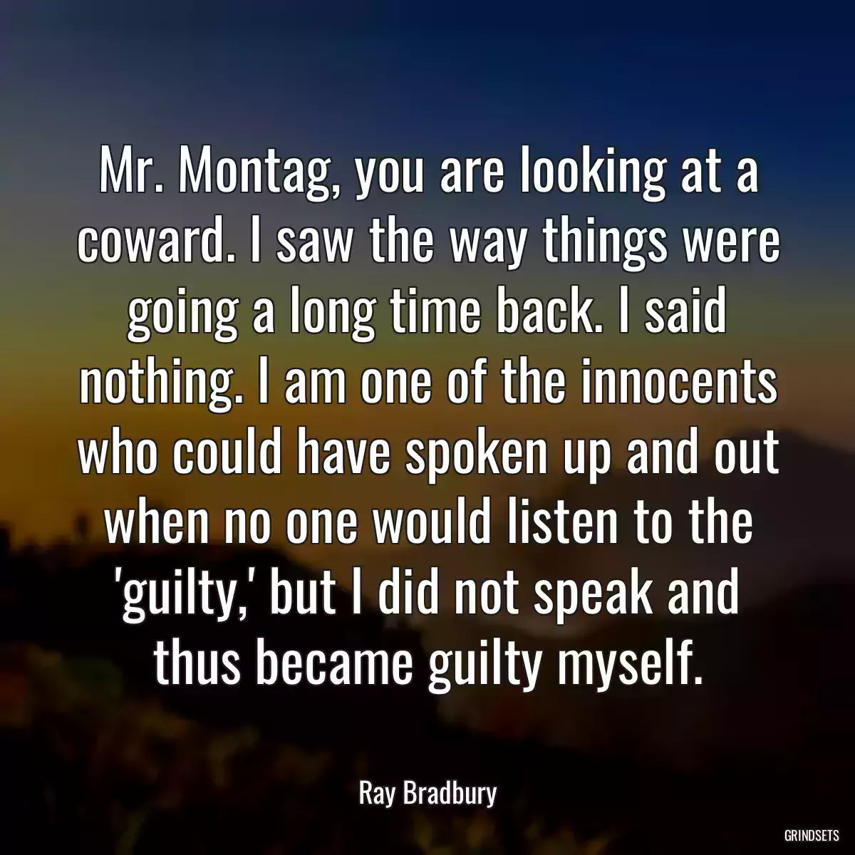 Mr. Montag, you are looking at a coward. I saw the way things were going a long time back. I said nothing. I am one of the innocents who could have spoken up and out when no one would listen to the \'guilty,\' but I did not speak and thus became guilty myself.