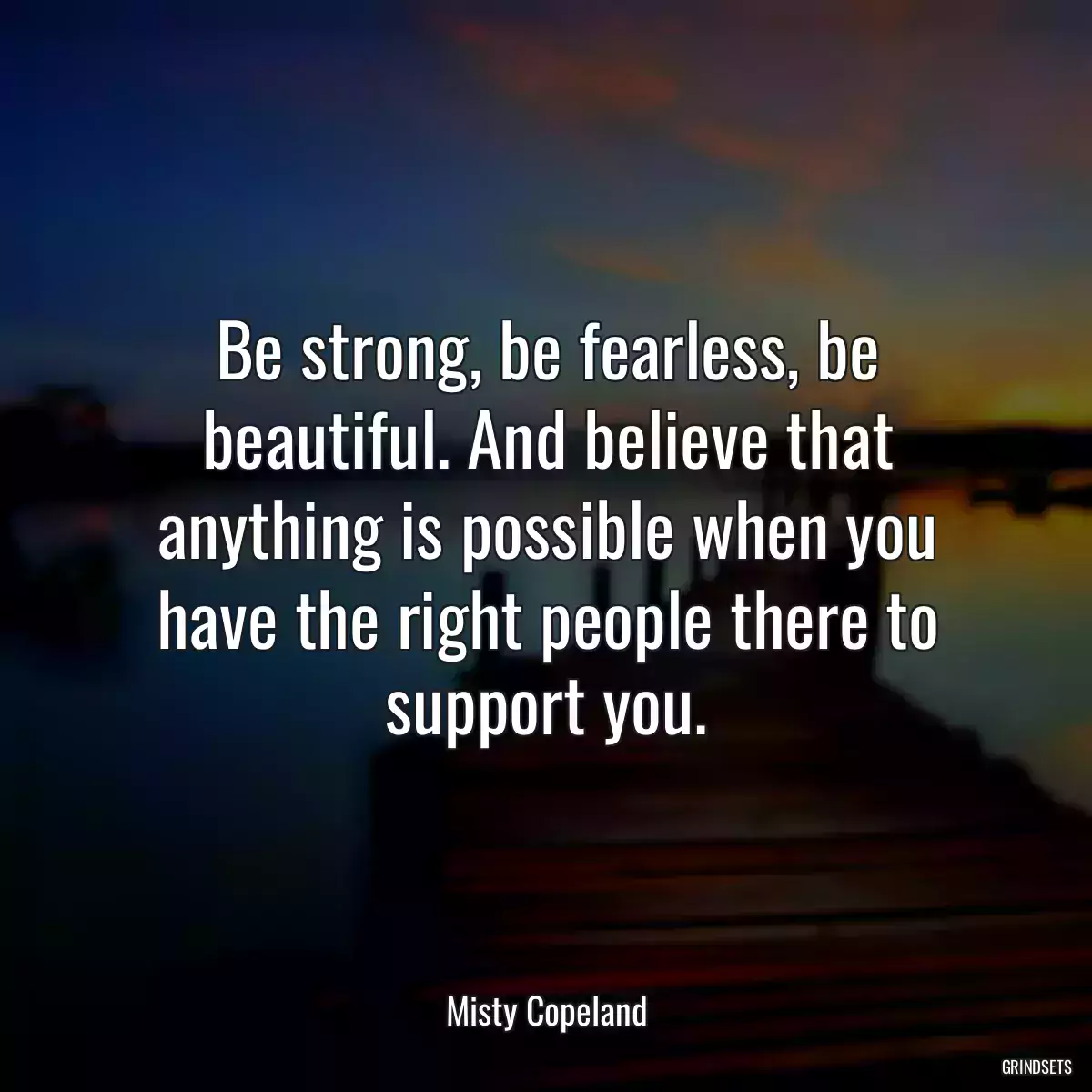 Be strong, be fearless, be beautiful. And believe that anything is possible when you have the right people there to support you.