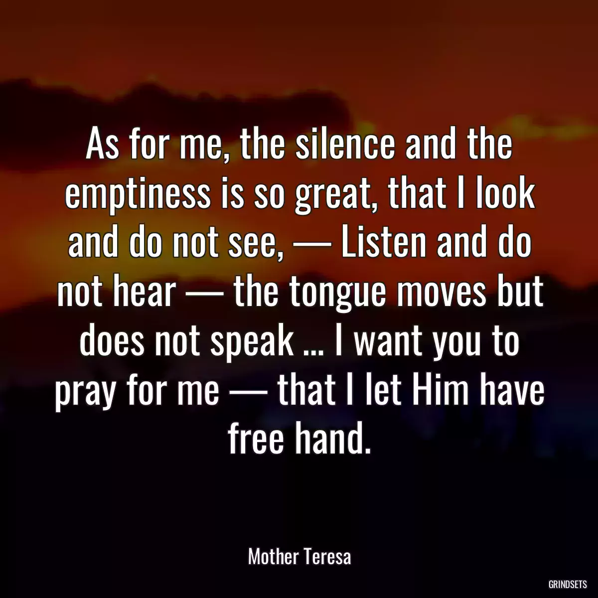 As for me, the silence and the emptiness is so great, that I look and do not see, — Listen and do not hear — the tongue moves but does not speak … I want you to pray for me — that I let Him have free hand.