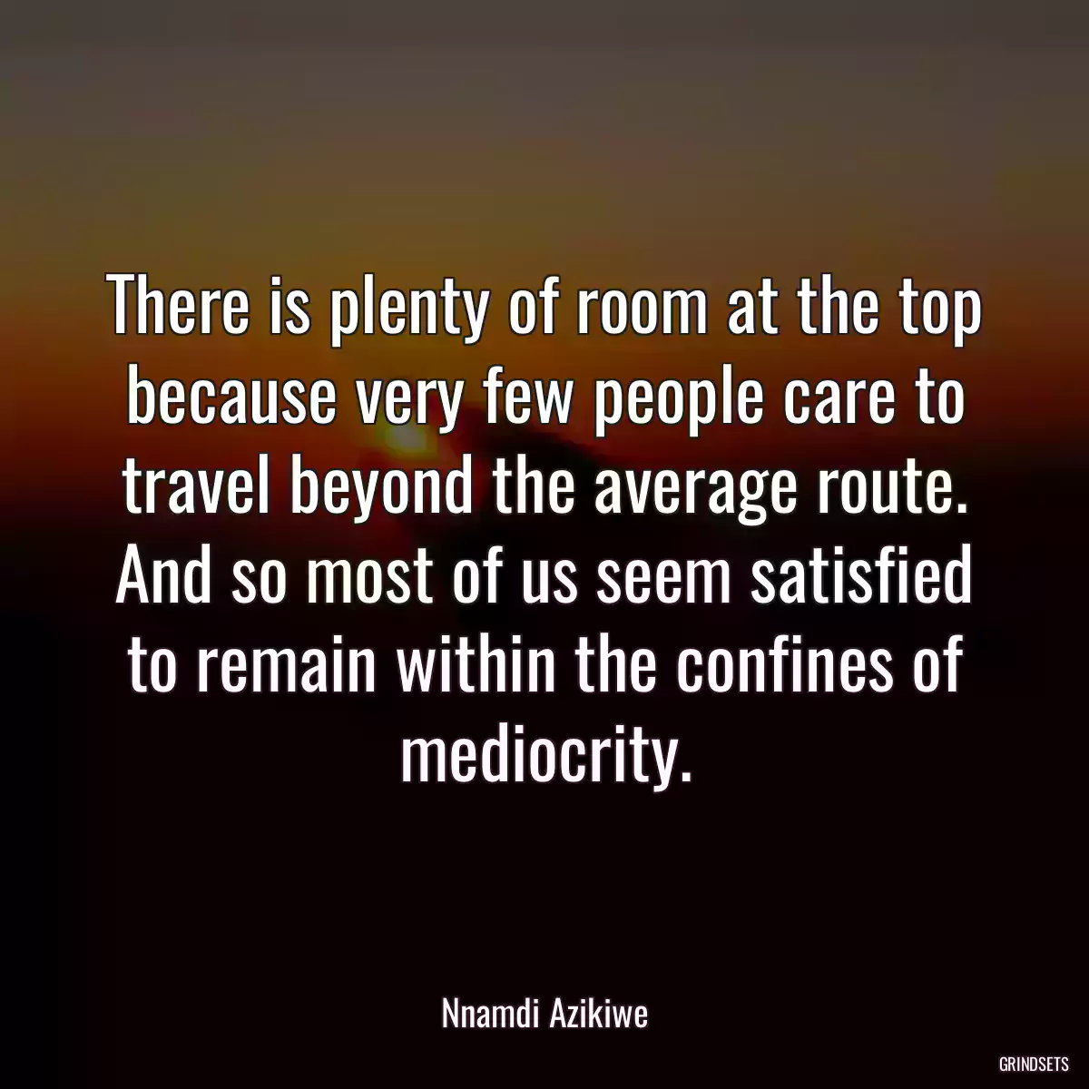 There is plenty of room at the top because very few people care to travel beyond the average route. And so most of us seem satisfied to remain within the confines of mediocrity.