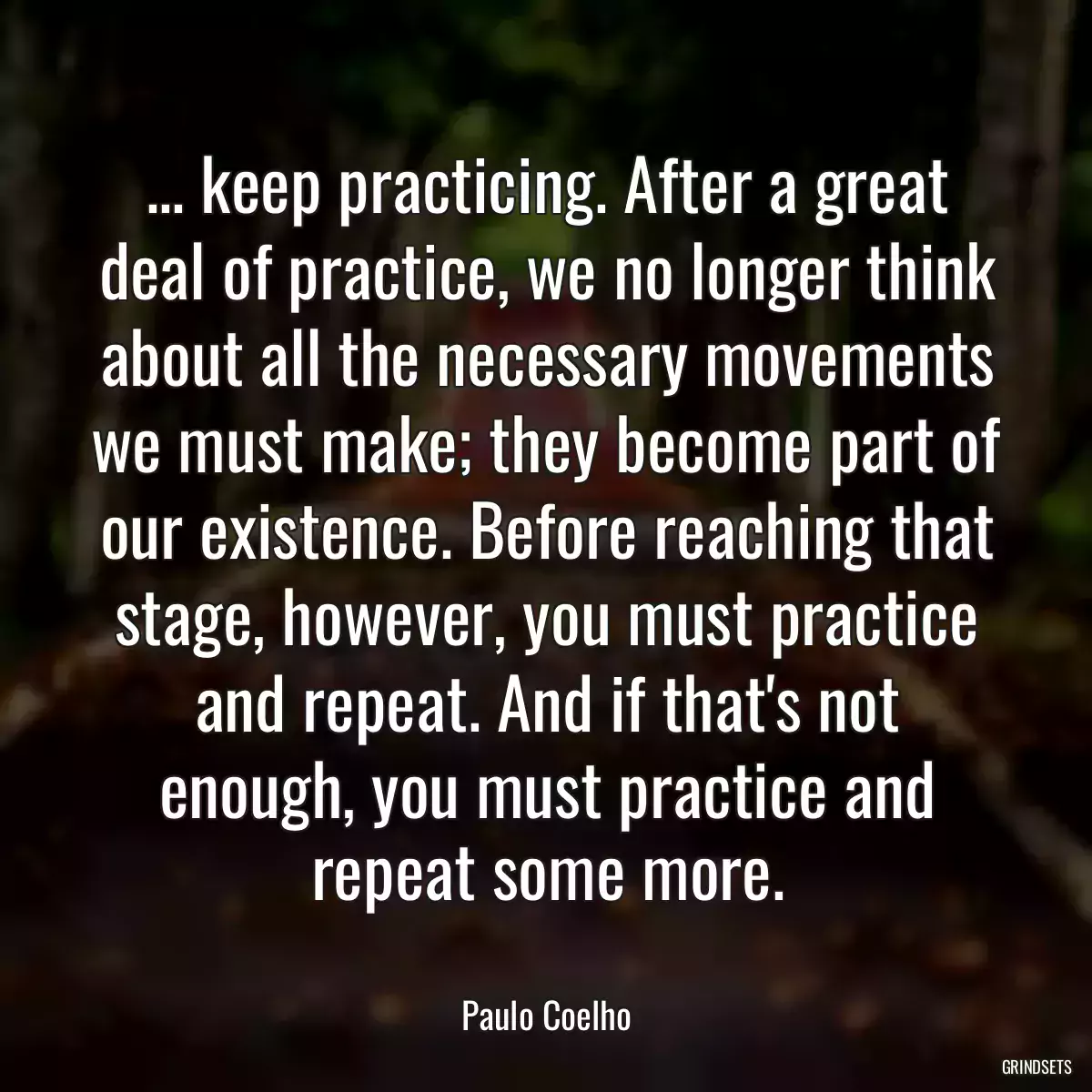 ... keep practicing. After a great deal of practice, we no longer think about all the necessary movements we must make; they become part of our existence. Before reaching that stage, however, you must practice and repeat. And if that\'s not enough, you must practice and repeat some more.