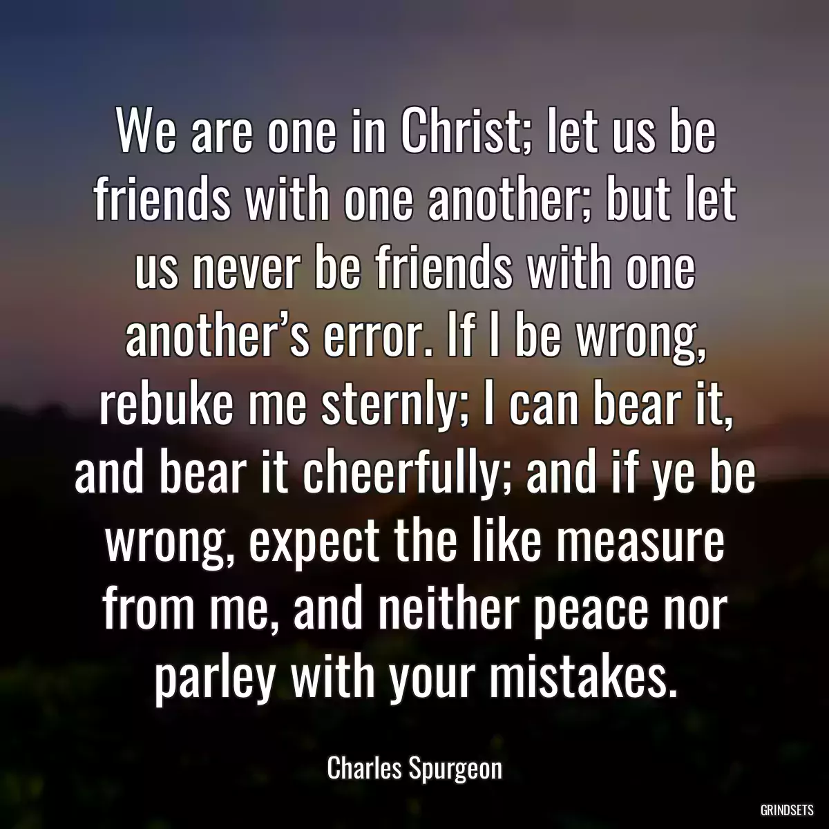 We are one in Christ; let us be friends with one another; but let us never be friends with one another’s error. If I be wrong, rebuke me sternly; I can bear it, and bear it cheerfully; and if ye be wrong, expect the like measure from me, and neither peace nor parley with your mistakes.