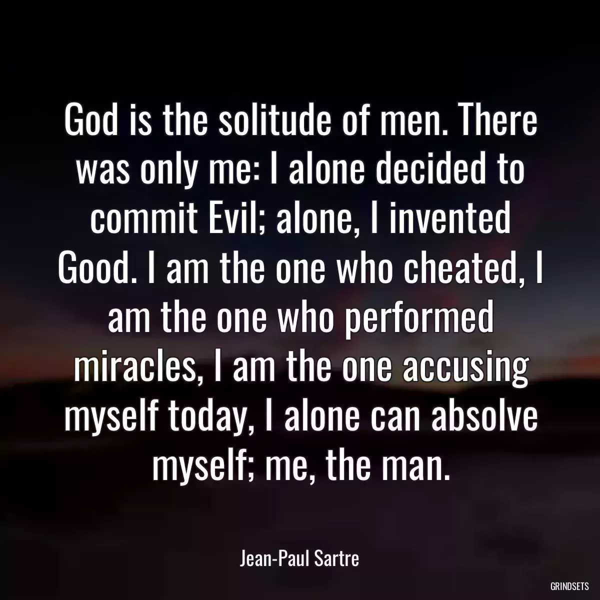 God is the solitude of men. There was only me: I alone decided to commit Evil; alone, I invented Good. I am the one who cheated, I am the one who performed miracles, I am the one accusing myself today, I alone can absolve myself; me, the man.