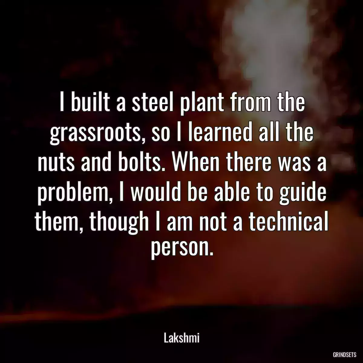 I built a steel plant from the grassroots, so I learned all the nuts and bolts. When there was a problem, I would be able to guide them, though I am not a technical person.