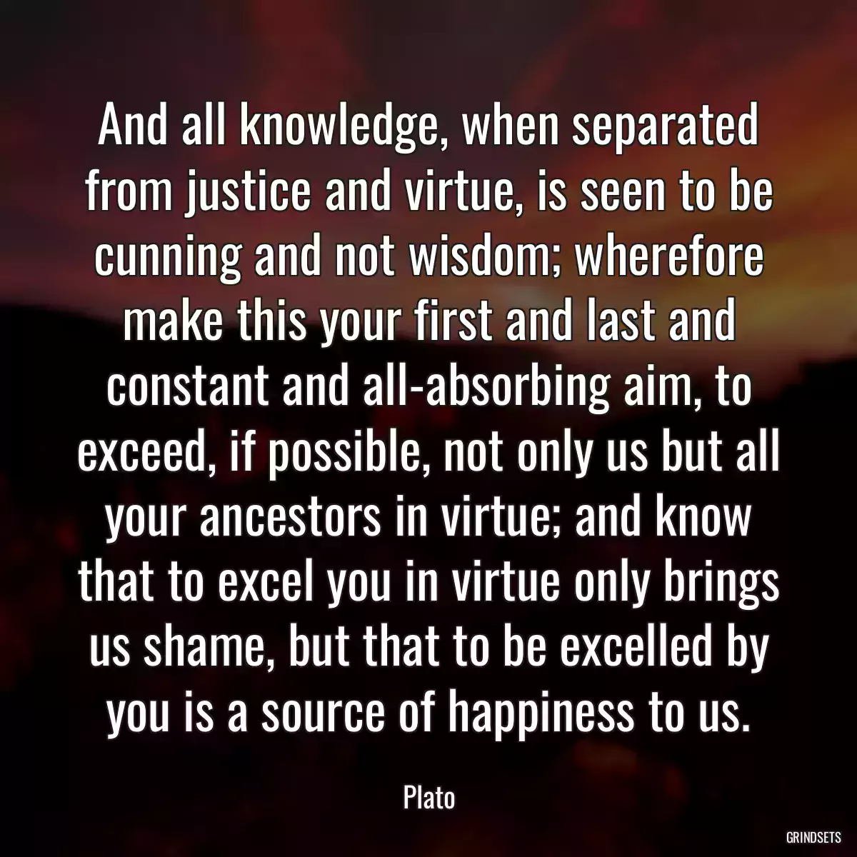 And all knowledge, when separated from justice and virtue, is seen to be cunning and not wisdom; wherefore make this your first and last and constant and all-absorbing aim, to exceed, if possible, not only us but all your ancestors in virtue; and know that to excel you in virtue only brings us shame, but that to be excelled by you is a source of happiness to us.