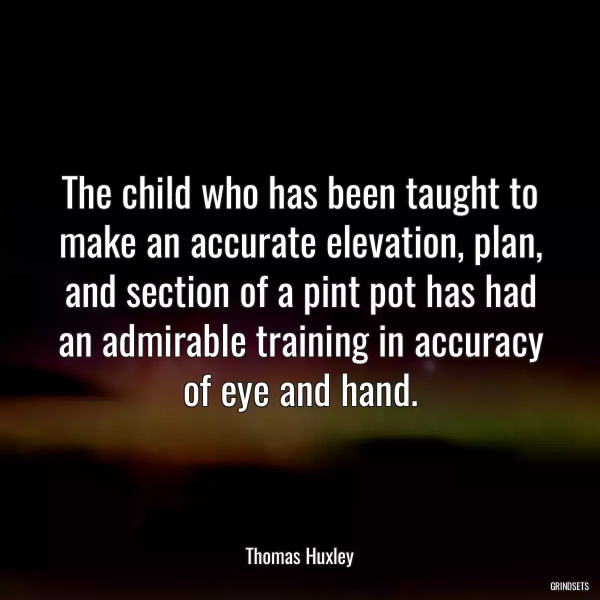 The child who has been taught to make an accurate elevation, plan, and section of a pint pot has had an admirable training in accuracy of eye and hand.