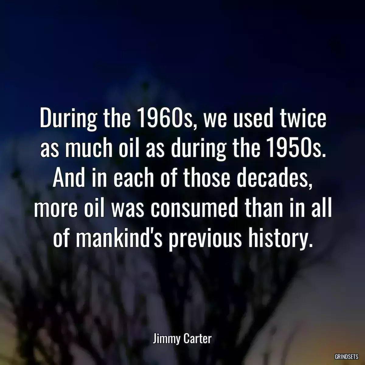 During the 1960s, we used twice as much oil as during the 1950s. And in each of those decades, more oil was consumed than in all of mankind\'s previous history.