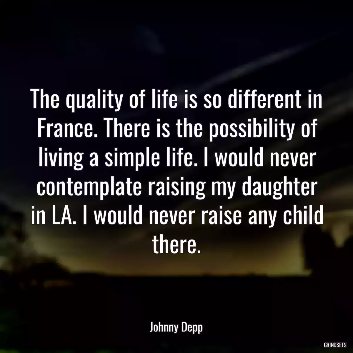 The quality of life is so different in France. There is the possibility of living a simple life. I would never contemplate raising my daughter in LA. I would never raise any child there.