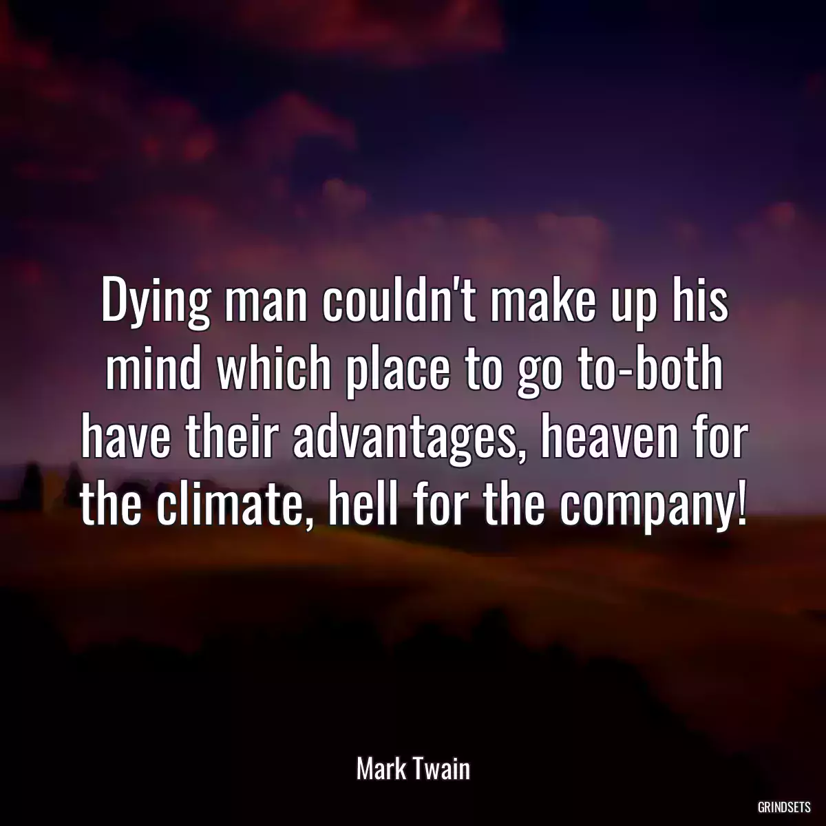 Dying man couldn\'t make up his mind which place to go to-both have their advantages, heaven for the climate, hell for the company!