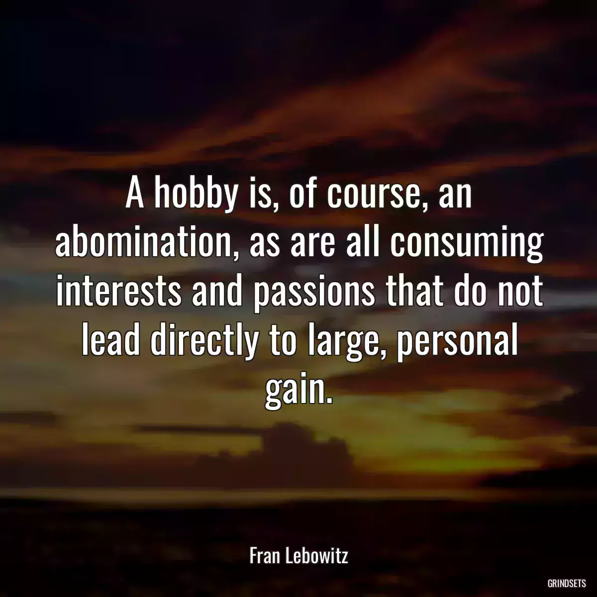 A hobby is, of course, an abomination, as are all consuming interests and passions that do not lead directly to large, personal gain.