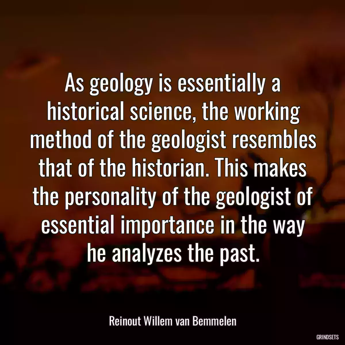 As geology is essentially a historical science, the working method of the geologist resembles that of the historian. This makes the personality of the geologist of essential importance in the way he analyzes the past.