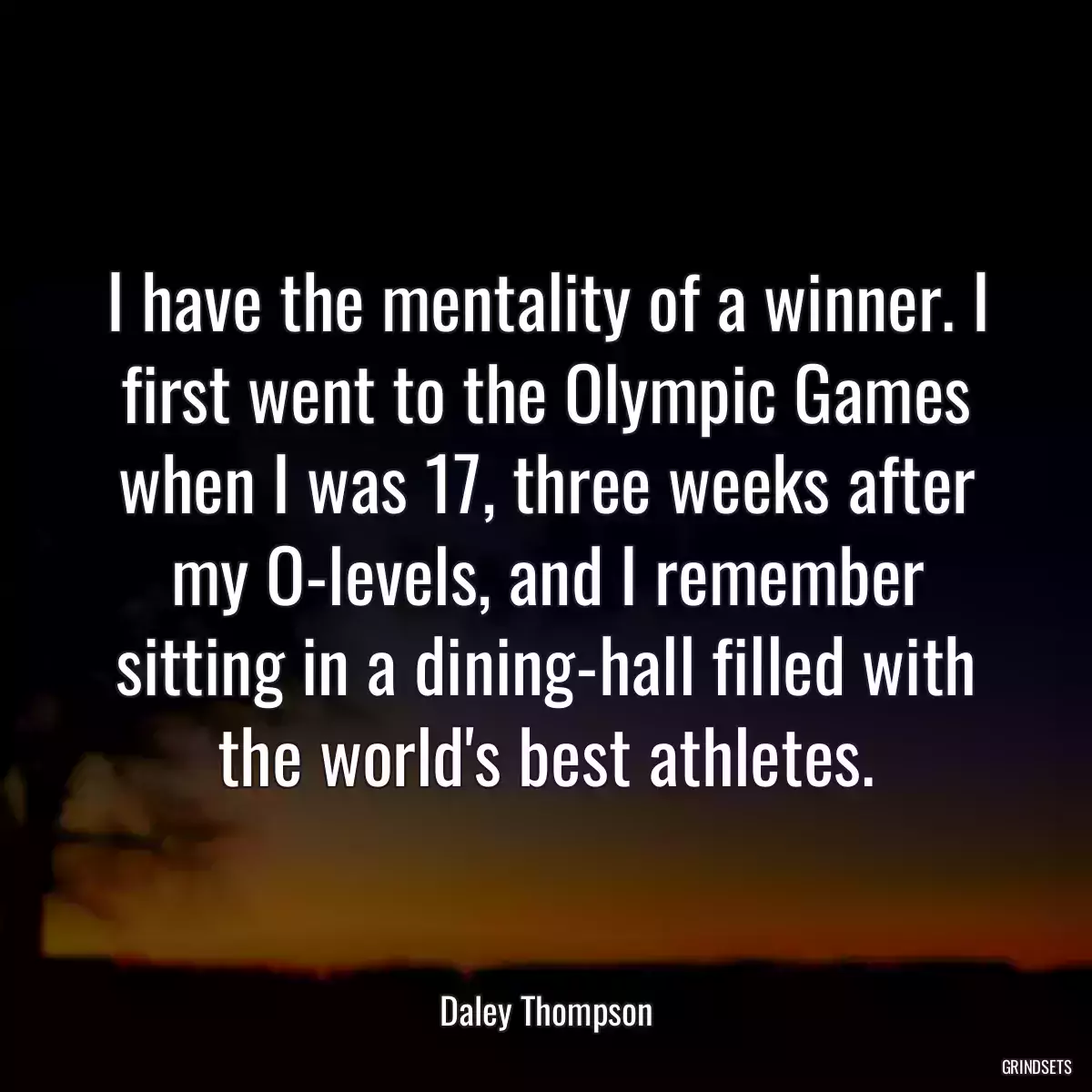 I have the mentality of a winner. I first went to the Olympic Games when I was 17, three weeks after my O-levels, and I remember sitting in a dining-hall filled with the world\'s best athletes.