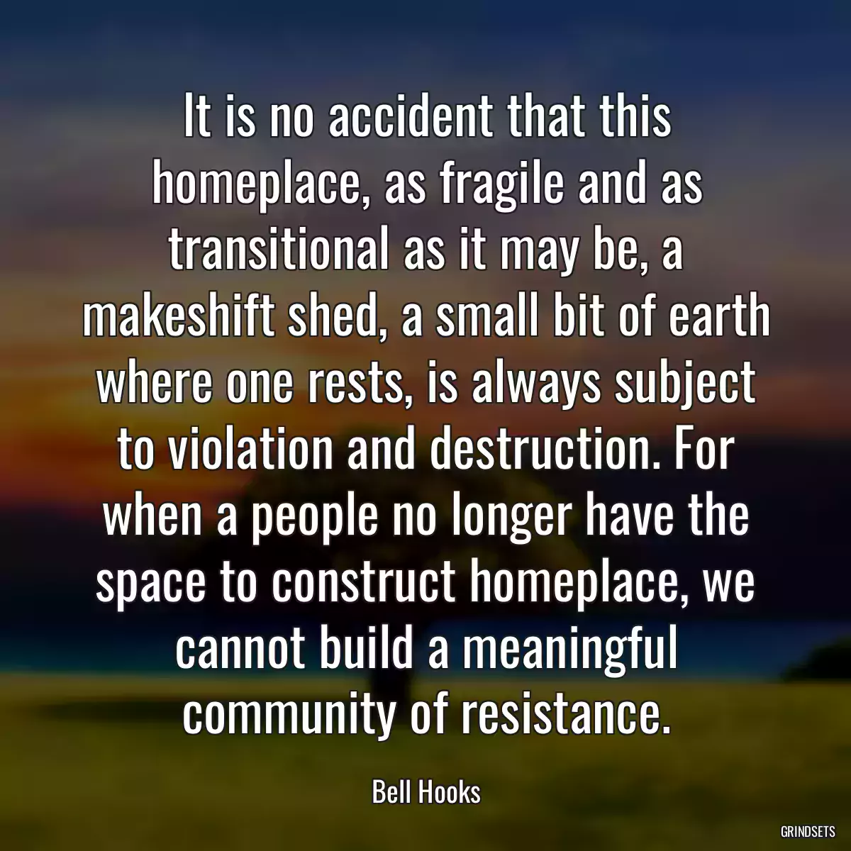 It is no accident that this homeplace, as fragile and as transitional as it may be, a makeshift shed, a small bit of earth where one rests, is always subject to violation and destruction. For when a people no longer have the space to construct homeplace, we cannot build a meaningful community of resistance.