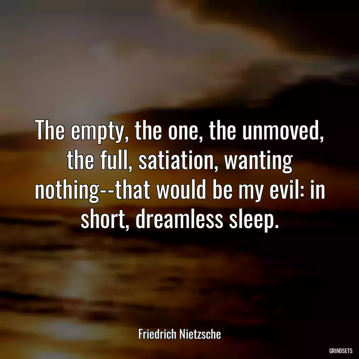 The empty, the one, the unmoved, the full, satiation, wanting nothing--that would be my evil: in short, dreamless sleep.