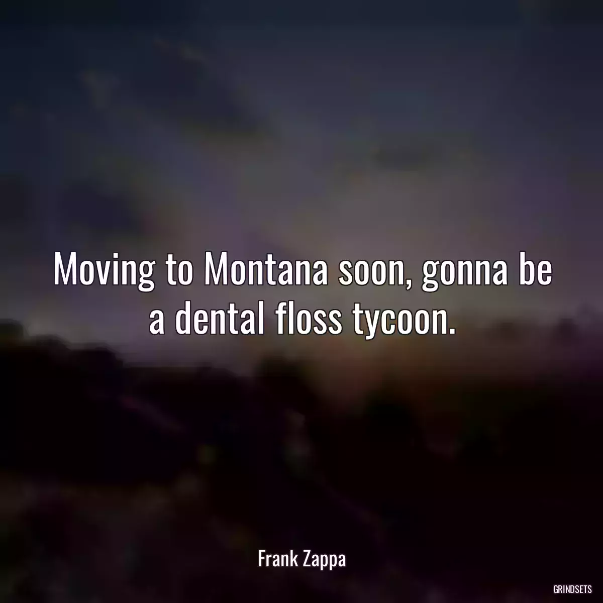 Moving to Montana soon, gonna be a dental floss tycoon.