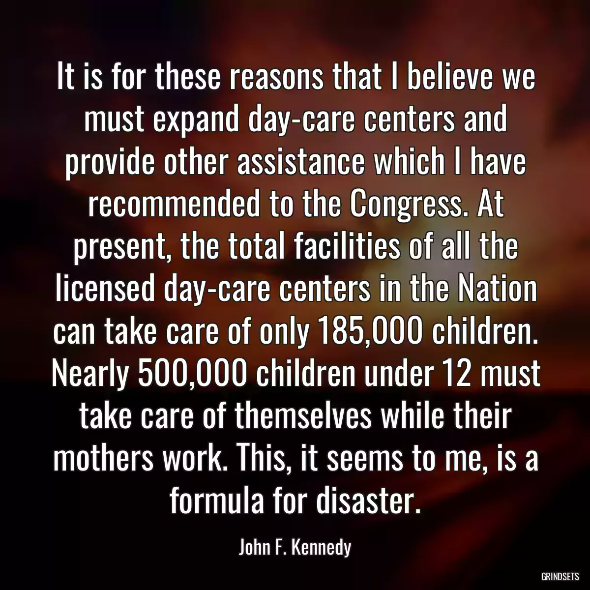 It is for these reasons that I believe we must expand day-care centers and provide other assistance which I have recommended to the Congress. At present, the total facilities of all the licensed day-care centers in the Nation can take care of only 185,000 children. Nearly 500,000 children under 12 must take care of themselves while their mothers work. This, it seems to me, is a formula for disaster.