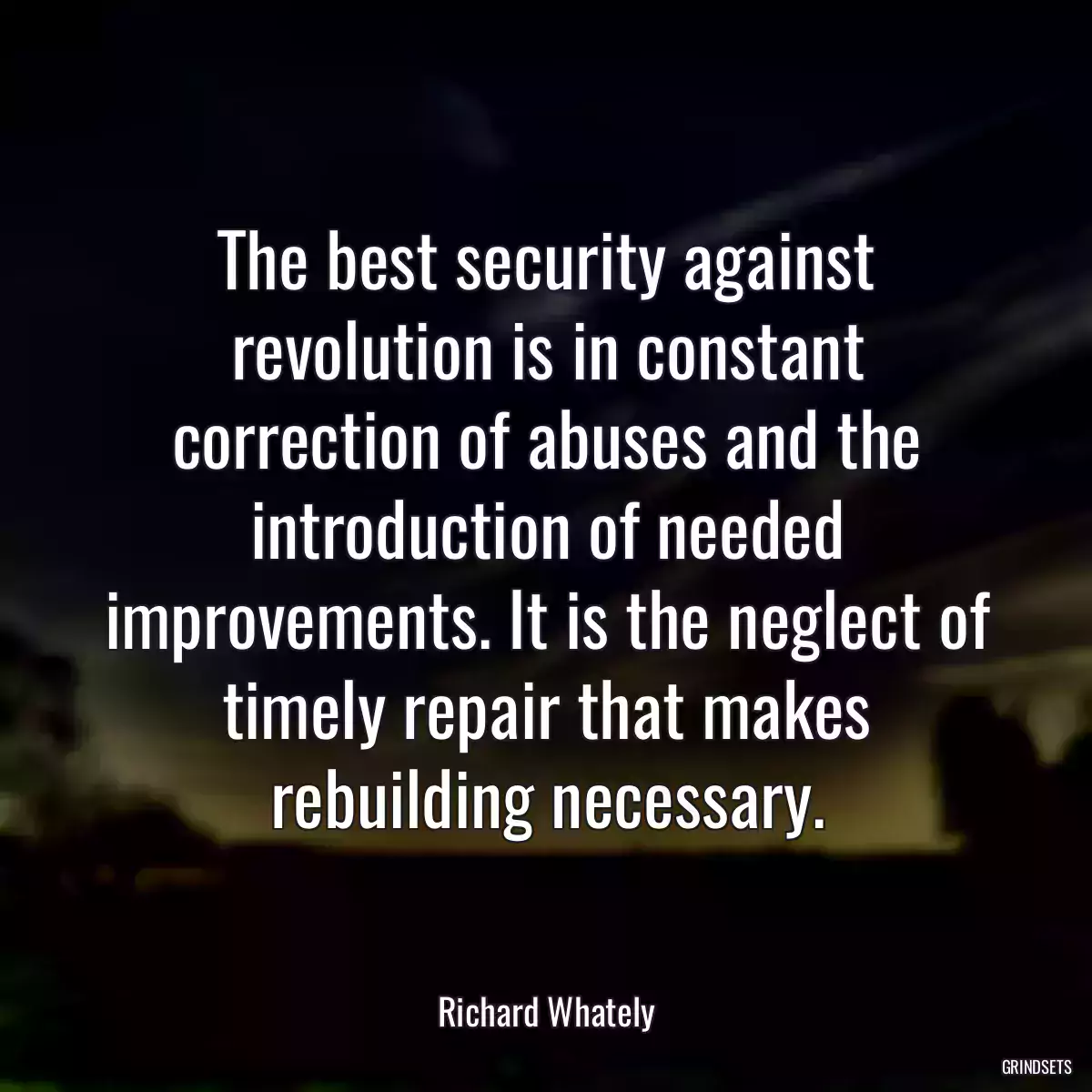 The best security against revolution is in constant correction of abuses and the introduction of needed improvements. It is the neglect of timely repair that makes rebuilding necessary.