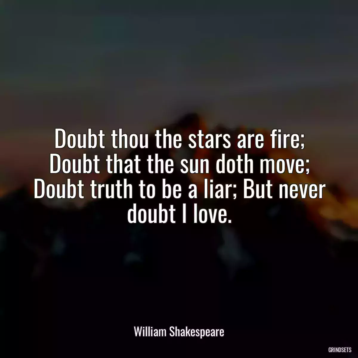 Doubt thou the stars are fire; Doubt that the sun doth move; Doubt truth to be a liar; But never doubt I love.