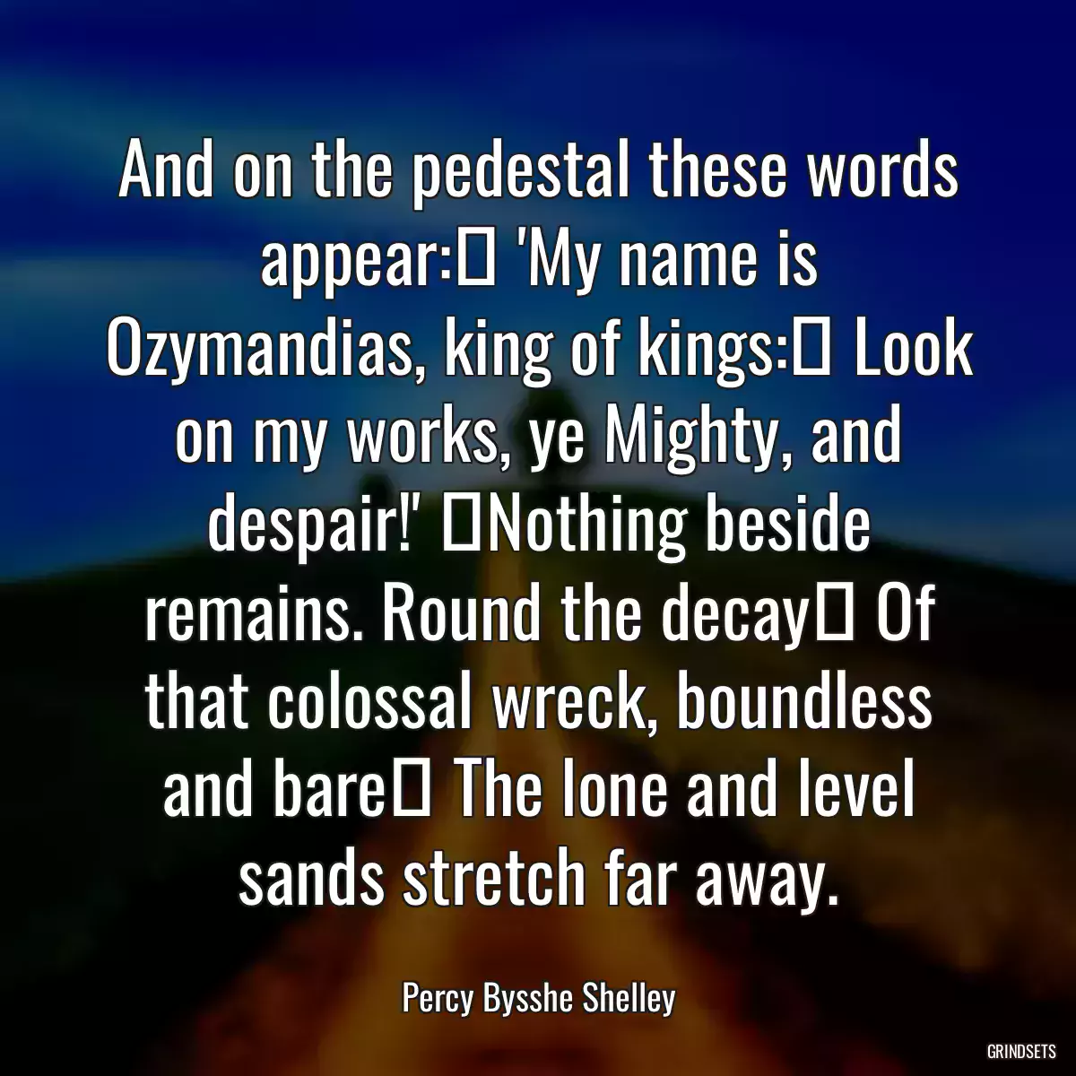 And on the pedestal these words appear:  \'My name is Ozymandias, king of kings:  Look on my works, ye Mighty, and despair!\'  Nothing beside remains. Round the decay  Of that colossal wreck, boundless and bare  The lone and level sands stretch far away.