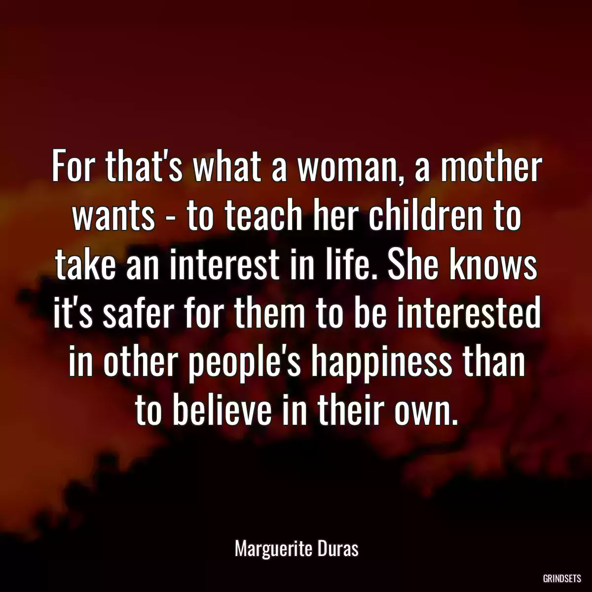 For that\'s what a woman, a mother wants - to teach her children to take an interest in life. She knows it\'s safer for them to be interested in other people\'s happiness than to believe in their own.