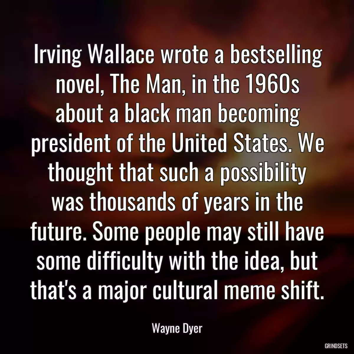Irving Wallace wrote a bestselling novel, The Man, in the 1960s about a black man becoming president of the United States. We thought that such a possibility was thousands of years in the future. Some people may still have some difficulty with the idea, but that\'s a major cultural meme shift.